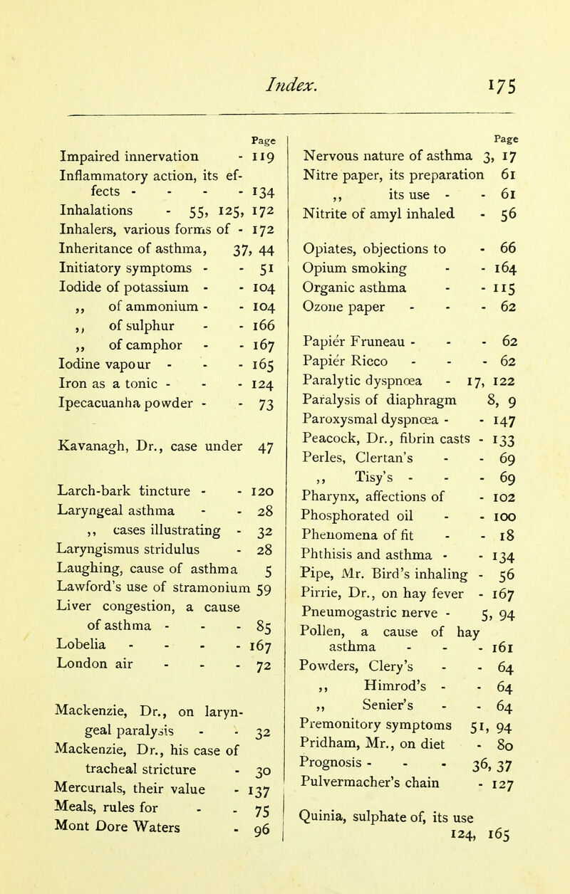 Page Impaired innervation - 119 Inflammatory action, its ef- fects ... - 134 Inhalations - 55, 125, 172 Inhalers, various forms of - 172 Inheritance of asthma, 37, 44 Initiatory symptoms - - 51 Iodide of potassium - - 104 of ammonium - - 104 ,, of sulphur - 166 of camphor - 167 Iodine vapour - - 165 Iron as a tonic - - 124 Ipecacuanha powder - - 73 Kavanagh, Dr., case under 47 Larch-bark tincture - - 120 Laryngeal asthma - - 28 ,, cases illustrating - 32 Laryngismus stridulus - 28 Laughing, cause of asthma 5 Lawford's use of stramonium 59 Liver congestion, a cause of asthma - - - 85 Lobelia - 167 London air - - - 72 Mackenzie, Dr., on laryn- geal paralydis - ■ 32 Mackenzie, Dr., his case of tracheal stricture - 30 Mercurials, their value - 137 Meals, rules for - . 75 Mont Dore Waters - q6 Page Nervous nature of asthma I \. 17 Nitre paper, its preparation 61 ,, its use - 61 Nitrite of amyl inhaled 56 Opiates, objections to 66 Opium smoking 164 Organic asthma 5 Ozone paper - 62 Papier Fruneau - . - 02 Papier Ricco . - - 62 Paralytic dyspnoea - 17, 122 Paralysis 01 diaphragm 8, 9 Paroxysmal dyspnoea - 147 Peacock, Dr., fibrin casts - 133 Perles, Clertan's 69 iisys - 69 Pharynx, affections of 102 Phosphorated oil Phenomena of fit 18 Phthisis and asthma - 134 Pipe, Mr. Bird's inhaling - 56 Pirrie, Dr., on hay fever - 167 Pneumogastric nerve - 5 , 94 Pollen, a cause of hay dSLiiina - - - IDI Powders, Clery's 64 ,, Himrod's - 64 Senier's 64 Premonitory symptoms 51 94 Pridham, Mr., on diet 80 Prognosis - - - 36 ,37 Pulvermacher's chain 127 Quinia, sulphate of, its use 124, 165