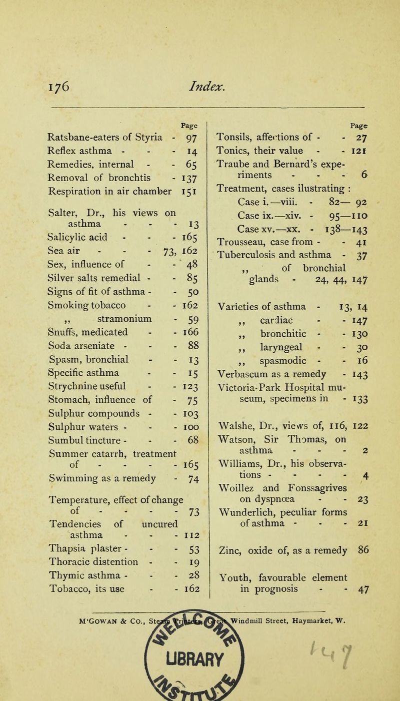 Page Ratsbane-eaters of Styria - 97 Reflex asthma - - - 14 Remedies, infernal - - 65 Removal of bronchtis - 137 Respiration in air chamber 151 Salter, Dr., his views on asthma - - - 13 Salicylic acid - - - 165 Sea air - - - 73, 162 Sex, influence of - - 48 Silver salts remedial - - 85 Signs of fit of asthma - - 50 Smoking tobacco - - 162 ,, stramonium - 59 Snuffs, medicated - - 166 Soda arseniate - - - 88 Spasm, bronchial - - 13 Specific asthma - - 15 Strychnine useful - - 123 Stomach, influence of - 75 Sulphur compounds - - 103 Sulphur waters - - - icx) Sumbul tincture - - - 68 Summer catarrh, treatment of - - - - 165 Swimming as a remedy - 74 Temperature, effect of change of - - - - 73 Tendencies of uncured asthma - - - 112 Thapsia plaster - - - 53 Thoracic distention - - 19 Thymic asthma - - - 28 Tobacco, its use - - 162 M'GOWAN & Co., Page Tonsils, affections of - - 27 Tonics, their value - - 121 Traube and Bernard's expe- riments ... 6 Treatment, cases ilustrating : Case i. —viii. - 82— 92 Case ix.—xiv. - 95—no Case XV.—xx. - 138—143 Trousseau, case from - - 41 Tuberculosis and asthma - 37 ,, of bronchial glands Varieties of asthma ,, cardiac ,, bronchitic ,, laryngeal ,, spasmodic 24, 44, 147 13, 14 - 147 ■ 130 - 30 - 16 Verbascum as a remedy - 143 Victoria-Park Hospital mu- seum, specimens in - 133 Walshe, Dr., views of, 116, 122 Watson, Sir Thomas, on asthma - - - 2 Williams, Dr., his observa- tions - - - - 4 Woillez and Fonssagrives on dyspnoea - - 23 Wunderlich, peculiar forms of asthma - - - 21 Zinc, oxide of, as a remedy 86 Youth, favourable element in prognosis - - 47 indmill Street, Haymarket, W ^7