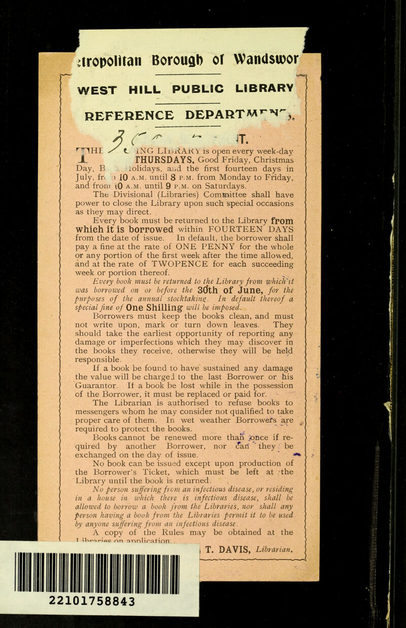 dropolltan Borousb of Wandswor WEST HILL PUBLIC LIBRARY REFERENCE DEPARTM^N,^ / <L iJ ^  1HI / <L iNG LIjjx^AK i IS open every week-day X THURSDAYS, Good Friday, Christmas Day, E iolidays, and the first fourteen days in July, fr> ! 10 A.M. until 8 p-M. from Monday to Friday, and fronj (0 a.m. until 9 p.m. on Saturdays. The Divisional (Libraries) ComKnittee shall have power to close the Library upon such special occasions as they may direct. Every book must be returned to the Library fpom Which it is borrowed within fourteen days from the date of issue. In default, the borrower shall pay a fine at the rate of ONE PENNY for the whole or any portion of the first week after the time allov\ed, and at the rate of TWOPENCE for each succeeding week or portion thereof. Every book must be returned to the Library from ivhidfit ■was borrowed on or before the Sdth Of June, for the purposes of the annual stocktaking. In default thereof a special fine o/One Shilling will be imposed. Borrowers must keep the books clean, and must not write upon, mark or turn down leaves. They should take the earliest opportunity of reporting any damage or imperfections which they may discover in the books they receive, otherwise they will be held responsible. If a book be found to have^ sustained any damage the value will be charged to the last Borrower or his Guarantor. If a book be lost while in the possession of the Borrower, it must be replaced or paid for. The Librarian is authorised to refuse books to messengers whom he may consider not qualified to take proper care of them. In wet weather Borrowers are required to protect the books. ^ Books cannot be renewed more than jonee if re- quired by another Borrower, nor cat! ' they be exchanged on the day of issue. No book can be issued except upon production of the Borrower's Ticket, which must be left at the Library until the book is returned. No person suffering from an infectious disease, or residing in a house in -which there is i7ifectious disease, shall be allowed to borrow a book from the Libraries, nor shall any person having a book from the Libraries permit it to be used by a?iyone suffering from an infectious disease. A copy of the Rules may be obtained at the T iKi-ivioc r>n arinlira tion . . ! T. DAVIS, Librarian. 22101758843