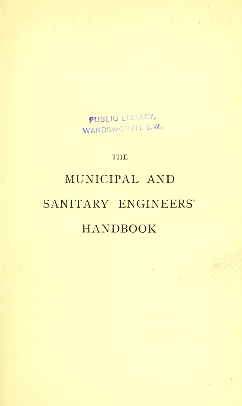 PUBLIO L!3RARY, WANDSWORTH. S.W. THE MUNICIPAL AND SANITARY ENGINEERS' HANDBOOK