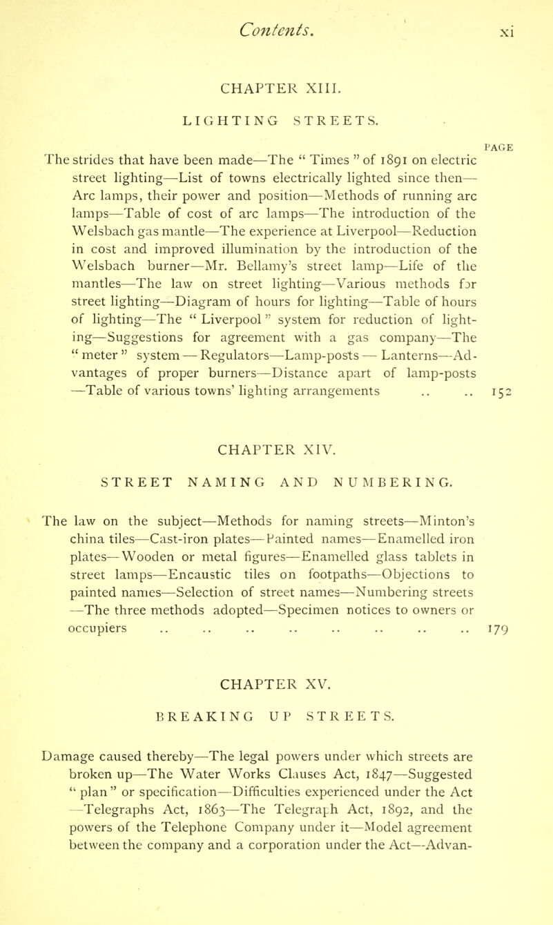 CHAPTER XIII. LIGHTING STREETS. PAGE The Strides that have been made—The  Times  of 1891 on electric street lighting—List of towns electrically lighted since then— Arc lamps, their power and position—Methods of running arc lamps—Table of cost of arc lamps—The introduction of the Welsbach gas mantle—The experience at Liverpool—Reduction in cost and improved illumination by the introduction of the Welsbach burner—Mr. Bellamy's street lamp—Life of the mantles—The law on street lighting—Various methods for street lighting—Diagram of hours for lighting—Table of hours of lighting—The  Liverpool system for reduction of light- ing—Suggestions for agreement with a gas company—The  meter  system — Regulators—Lamp-posts — Lanterns—Ad - vantages of proper burners—Distance apart of lamp-posts —Table of various towns' lighting arrangements ., .. 152 CHAPTER XIV. STREET NAMING AND NUMBERING. The law on the subject—Methods for naming streets—Minton's china tiles—Cast-iron plates—Fainted names—Enamelled iron • plates—Wooden or metal figures—Enamelled glass tablets in street lamps—Encaustic tiles on footpaths—Objections to painted names—Selection of street names—Numbering streets —The three methods adopted—Specimen notices to owners or occupiers .. .. .. .. .. .. .. ..179 CHAPTER XV. BREAKING UP STREETS. Damage caused thereby—The legal powers under which streets are broken up—The Water Works Clauses Act, 1847—Suggested  plan  or specification—Difficulties experienced under the Act —Telegraphs Act, 1863—The Telegraph Act, 1892, and the powers of the Telephone Company under it—Model agreement between the company and a corporation under the Act—Advan-