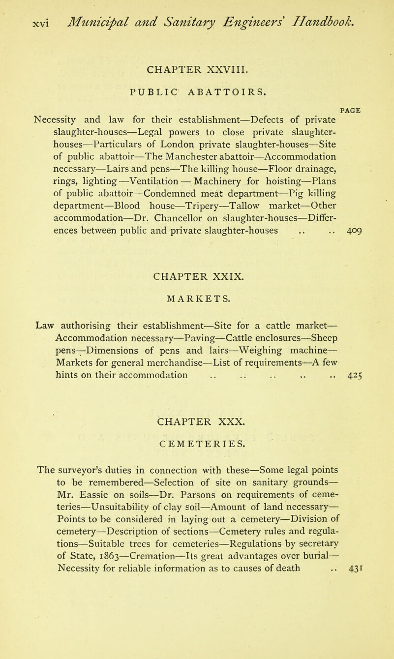 CHAPTER XXVIII. PUBLIC ABATTOIRS. PAGE Necessity and law for their establishment—Defects of private slaughter-houses—Legal powers to close private slaughter- houses—Particulars of London private slaughter-houses—Site of public abattoir—The Manchester abattoir—Accommodation necessary—Lairs and pens—The kiUing house—Floor drainage, rings, lighting—Ventilation — Machinery for hoisting—Plans of public abattoir—Condemned meat department—Pig killing department—Blood house—Tripery—Tallow market—Other accommodation—Dr. Chancellor on slaughter-houses—Differ- ences between pubhc and private slaughter-houses .. 409 CHAPTER XXIX. MARKETS. Law authorising their establishment—Site for a cattle market— Accommodation necessary—Paving—Cattle enclosures—Sheep pens—Dimensions of pens and lairs—Weighing machine— Markets for general merchandise—List of requirements—A few hints on their accommodation ,. .. 425 CHAPTER XXX. CEMETERIES. The surveyor's duties in connection with these—Some legal points to be remembered—Selection of site on sanitary grounds— Mr. Eassie on soils—Dr. Parsons on requirements of ceme- teries—Unsuitability of clay soil—Amount of land necessary— Points to be considered in laying out a cemetery—Division of cemetery—Description of sections—Cemetery rules and regula- tions—Suitable trees for cemeteries—Regulations by secretary of State, 1863—Cremation—Its great advantages over burial— Necessity for rehable information as to causes of death 431