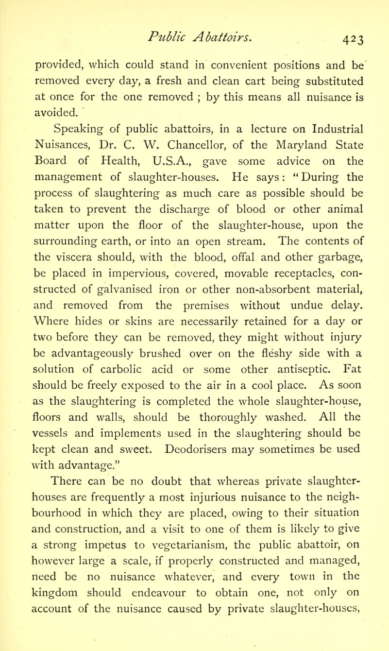 provided, which could stand in convenient positions and be removed every day, a fresh and clean cart being substituted at once for the one removed ; by this means all nuisance is avoided. * Speaking of public abattoirs, in a lecture on Industrial Nuisances, Dr. C. W. Chancellor, of the Maryland State Board of Health, U.S.A., gave some advice on the management of slaughter-houses. He says: During the process of slaughtering as much care as possible should be taken to prevent the discharge of blood or other animal matter upon the floor of the slaughter-house, upon the surrounding earth, or into an open stream. The contents of the viscera should, with the blood, offal and other garbage, be placed in impervious, covered, movable receptacles, con- structed of galvanised iron or other non-absorbent material, and removed from the premises without undue delay. Where hides or skins are necessarily retained for a day or two before they can be removed, they might without injury be advantageously brushed over on the fleshy side with a solution of carbolic acid or some other antiseptic. Fat should be freely exposed to the air in a cool place. As soon as the slaughtering is completed the whole slaughter-house, floors and walls, should be thoroughly washed. All the vessels and implements used in the slaughtering should be kept clean and sweet. Deodorisers may sometimes be used with advantage. There can be no doubt that whereas private slaughter- houses are frequently a most injurious nuisance to the neigh- bourhood in which they are placed, owing to their situation and construction, and a visit to one of them is likely to give a strong impetus to vegetarianism, the public abattoir, on however large a scale, if properly constructed and managed, need be no nuisance whatever, and every town in the kingdom should endeavour to obtain one, not only on account of the nuisance caused by private slaughter-houses,