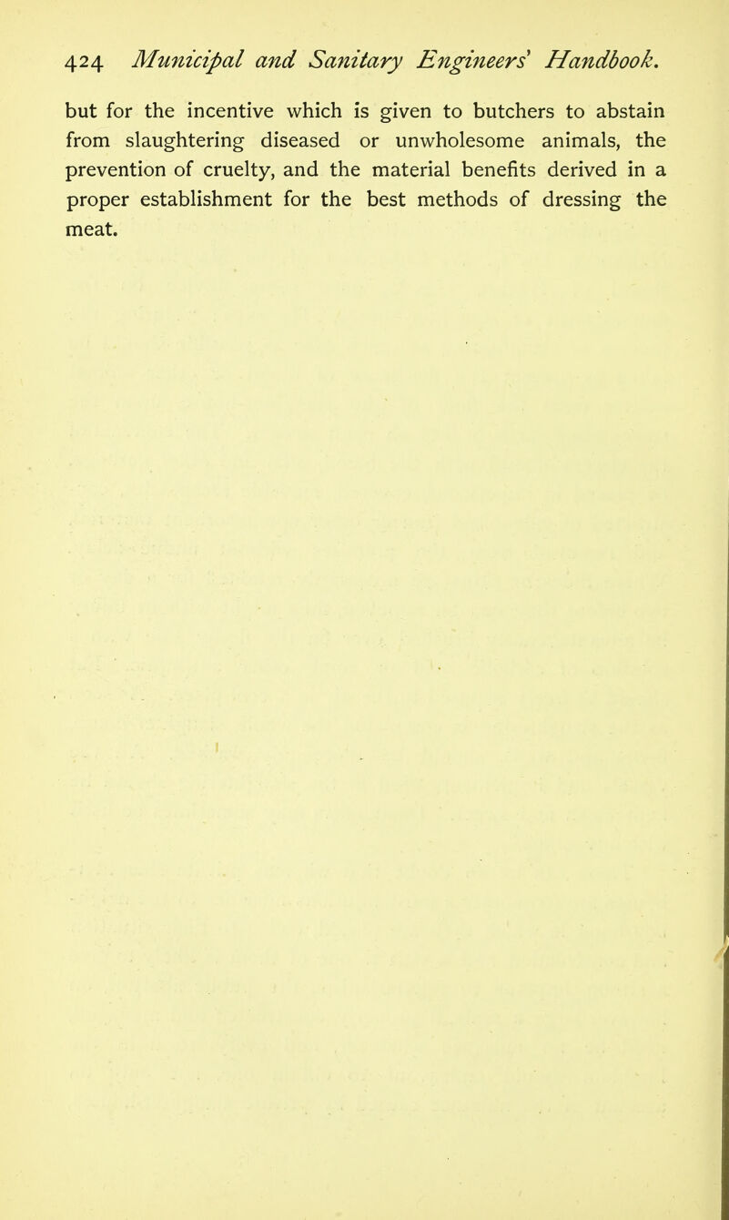 but for the incentive which is given to butchers to abstain from slaughtering diseased or unwholesome animals, the prevention of cruelty, and the material benefits derived in a proper establishment for the best methods of dressing the meat.