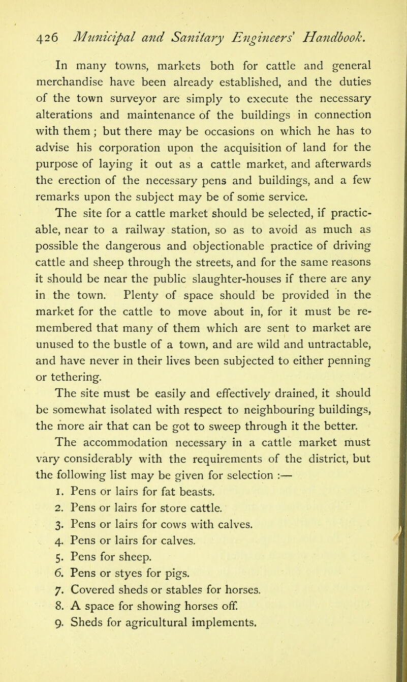 In many towns, markets both for cattle and general merchandise have been already established, and the duties of the town surveyor are simply to execute the necessary alterations and maintenance of the buildings in connection with them; but there may be occasions on which he has to advise his corporation upon the acquisition of land for the purpose of laying it out as a cattle market, and afterwards the erection of the necessary pens and buildings, and a few remarks upon the subject may be of sortie service. The site for a cattle market should be selected, if practic- able, near to a railway station, so as to avoid as much as possible the dangerous and objectionable practice of driving cattle and sheep through the streets, and for the same reasons it should be near the public slaughter-houses if there are any in the town. Plenty of space should be provided in the market for the cattle to move about in, for it must be re- membered that many of them which are sent to market are unused to the bustle of a town, and are wild and untractable, and have never in their lives been subjected to either penning or tethering. The site must be easily and effectively drained, it should be somewhat isolated with respect to neighbouring buildings, the more air that can be got to sweep through it the better. The accommodation necessary in a cattle market must vary considerably with the requirements of the district, but the following list may be given for selection :— 1. Pens or lairs for fat beasts. 2. Pens or lairs for store cattle. 3. Pens or lairs for cows with calves. 4. Pens or lairs for calves. 5. Pens for sheep. 6. Pens or styes for pigs. 7. Covered sheds or stables for horses. 8. A space for showing horses off. 9. Sheds for agricultural implements.