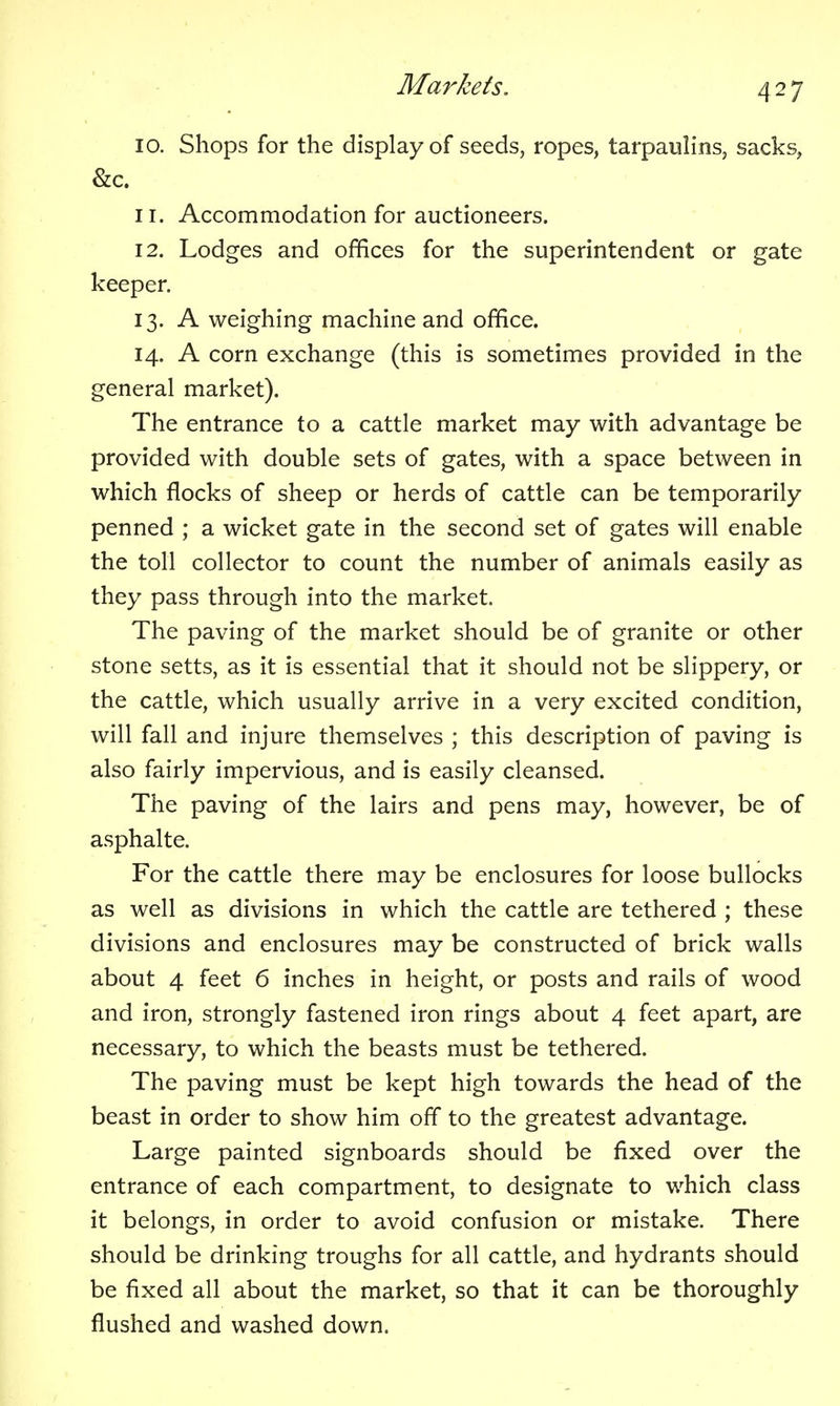 10. Shops for the display of seeds, ropes, tarpaulins, sacks, &c. 11. Accommodation for auctioneers. 12. Lodges and offices for the superintendent or gate keeper. 13. A weighing machine and office. 14. A corn exchange (this is sometimes provided in the general market). The entrance to a cattle market may with advantage be provided with double sets of gates, with a space between in which flocks of sheep or herds of cattle can be temporarily penned ; a wicket gate in the second set of gates will enable the toll collector to count the number of animals easily as they pass through into the market. The paving of the market should be of granite or other stone setts, as it is essential that it should not be slippery, or the cattle, which usually arrive in a very excited condition, will fall and injure themselves ; this description of paving is also fairly impervious, and is easily cleansed. The paving of the lairs and pens may, however, be of asphalte. For the cattle there may be enclosures for loose bullocks as well as divisions in which the cattle are tethered ; these divisions and enclosures may be constructed of brick walls about 4 feet 6 inches in height, or posts and rails of wood and iron, strongly fastened iron rings about 4 feet apart, are necessary, to which the beasts must be tethered. The paving must be kept high towards the head of the beast in order to show him off to the greatest advantage. Large painted signboards should be fixed over the entrance of each compartment, to designate to which class it belongs, in order to avoid confusion or mistake. There should be drinking troughs for all cattle, and hydrants should be fixed all about the market, so that it can be thoroughly flushed and washed down.