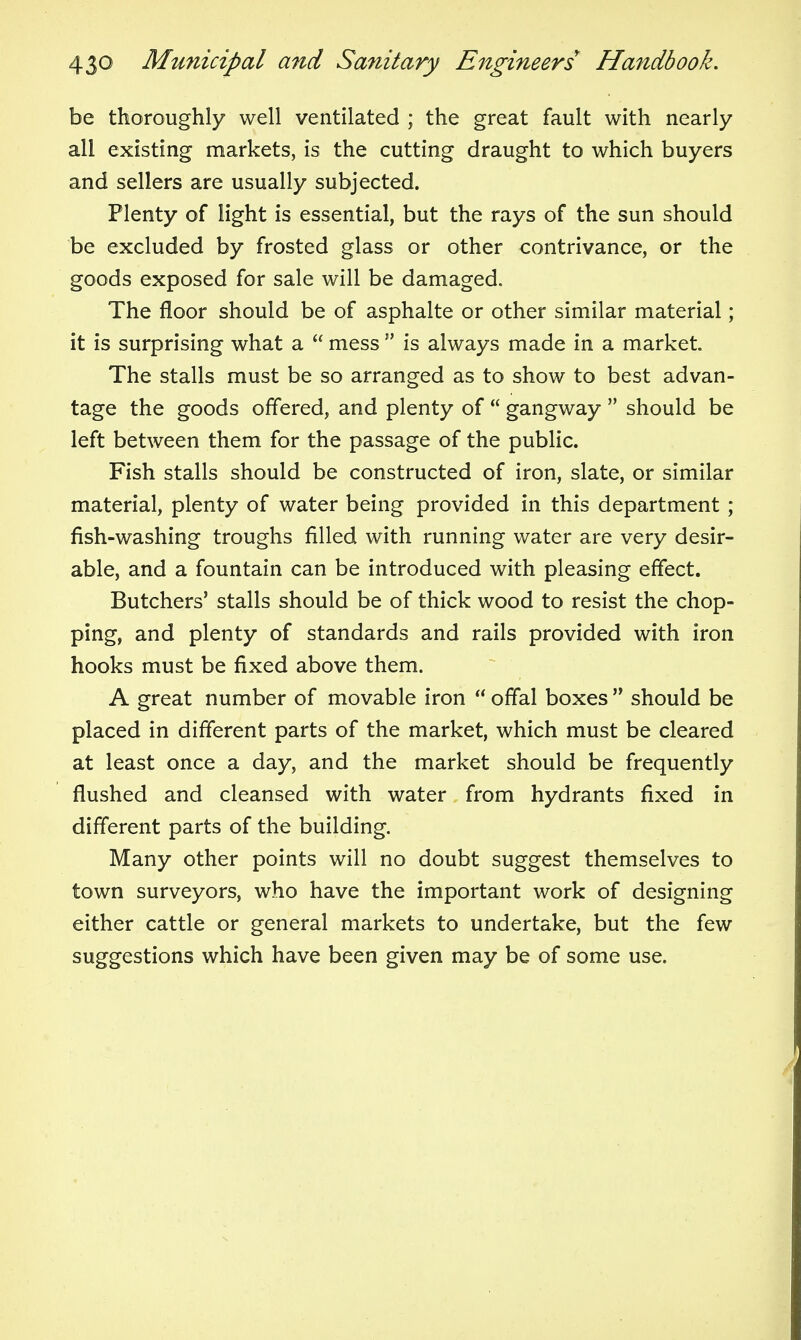 be thoroughly well ventilated ; the great fault with nearly all existing markets, is the cutting draught to which buyers and sellers are usually subjected. Plenty of light is essential, but the rays of the sun should be excluded by frosted glass or other contrivance, or the goods exposed for sale will be damaged. The floor should be of asphalte or other similar material; it is surprising what a  mess  is always made in a market. The stalls must be so arranged as to show to best advan- tage the goods offered, and plenty of  gangway  should be left between them for the passage of the public. Fish stalls should be constructed of iron, slate, or similar material, plenty of water being provided in this department ; fish-washing troughs filled with running water are very desir- able, and a fountain can be introduced with pleasing effect. Butchers' stalls should be of thick wood to resist the chop- ping, and plenty of standards and rails provided with iron hooks must be fixed above them. A great number of movable iron  offal boxes  should be placed in different parts of the market, which must be cleared at least once a day, and the market should be frequently flushed and cleansed with water from hydrants fixed in different parts of the building. Many other points will no doubt suggest themselves to town surveyors, who have the important work of designing either cattle or general markets to undertake, but the few suggestions which have been given may be of some use.