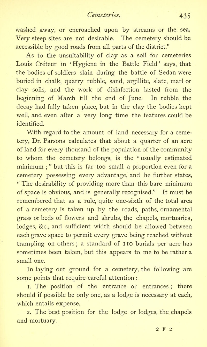 washed away, or encroached upon by streams or the sea. Very steep sites are not desirable. The cemetery should be accessible by good roads from all parts of the district. As to the unsuitability of clay as a soil for cemeteries Louis Creteur in ^ Hygiene in the Battle Field' says, that the bodies of soldiers slain during the battle of Sedan were buried in chalk, quarry rubble, sand, argillite, slate, marl or clay soils, and the work of disinfection lasted from the beginning of March till the end of June. In rubble the decay had fully taken place, but in the clay the bodies kept well, and even after a very long time the features could be identified. With regard to the amount of land necessary for a ceme- tery, Dr. Parsons calculates that about a quarter of an acre of land for every thousand of the population of the community to whom the cemetery belongs, is the usually estimated minimum ;  but this is far too small a proportion even for a cemetery possessing every advantage, and he further states,  The desirability of providing more than this bare minimum of space is obvious, and is generally recognised. It must be remembered that as a rule, quite one-sixth of the total area of a cemetery is taken up by the roads, paths, ornamental grass or beds of flowers and shrubs, the chapels, mortuaries, lodges, &c., and sufficient width should be allowed between each grave space to permit every grave being reached without trampling on others ; a standard of i lo burials per acre has sometimes been taken, but this appears to me to be rather a small one. In laying out ground for a cemetery, the following are some points that require careful attention : 1. The position of the entrance or entrances ; there should if possible be only one, as a lodge is necessary at each, which entails expense. 2. The best position for the lodge or lodges, the chapels and mortuary.