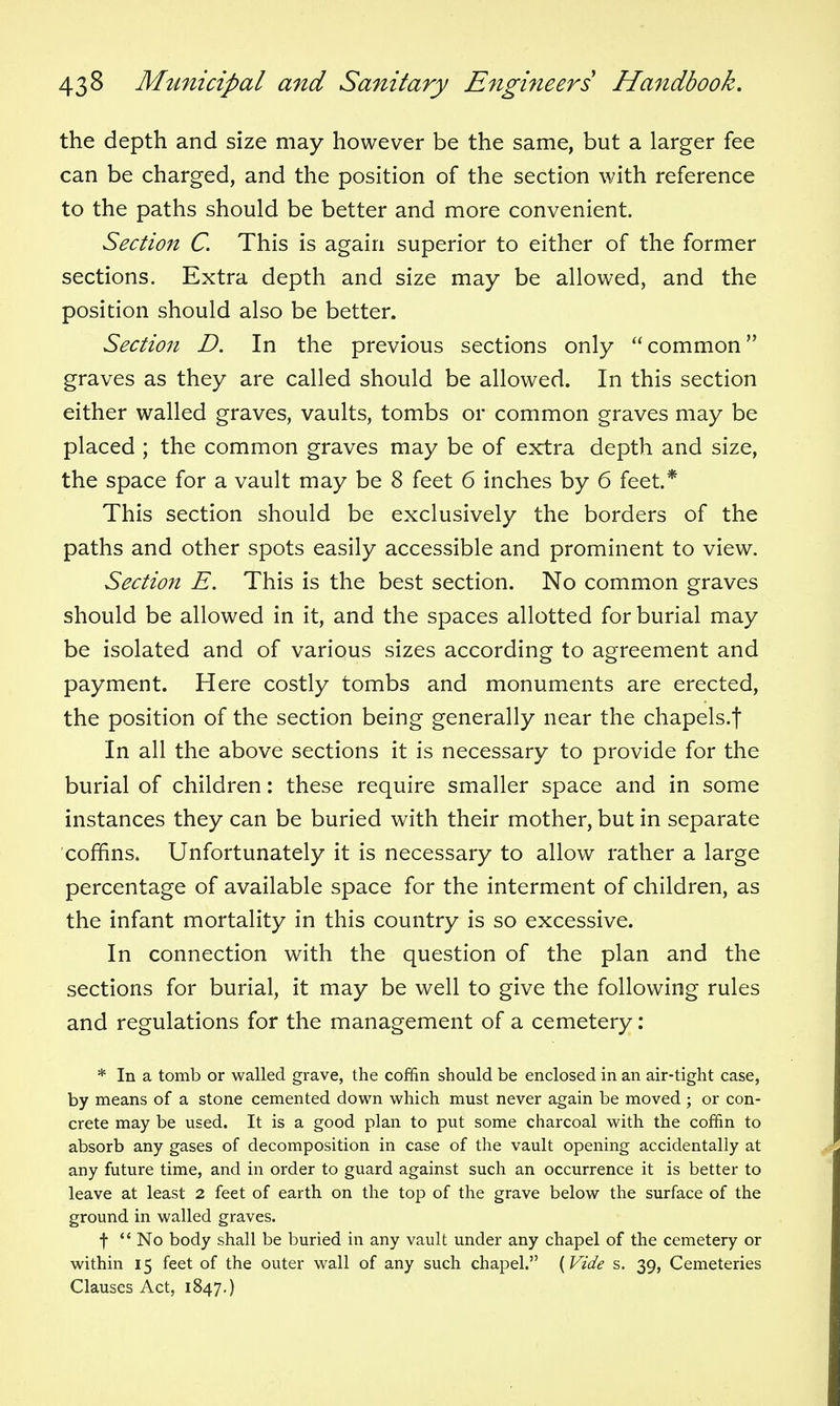 the depth and size may however be the same, but a larger fee can be charged, and the position of the section with reference to the paths should be better and more convenient. Section C. This is again superior to either of the former sections. Extra depth and size may be allowed, and the position should also be better. Section D. In the previous sections only common graves as they are called should be allowed. In this section either walled graves, vaults, tombs or common graves may be placed ; the common graves may be of extra depth and size, the space for a vault may be 8 feet 6 inches by 6 feet.* This section should be exclusively the borders of the paths and other spots easily accessible and prominent to view. Section E. This is the best section. No common graves should be allowed in it, and the spaces allotted for burial may be isolated and of various sizes according to agreement and payment. Here costly tombs and monuments are erected, the position of the section being generally near the chapels.f In all the above sections it is necessary to provide for the burial of children: these require smaller space and in some instances they can be buried with their mother, but in separate coffins. Unfortunately it is necessary to allow rather a large percentage of available space for the interment of children, as the infant mortality in this country is so excessive. In connection with the question of the plan and the sections for burial, it may be well to give the following rules and regulations for the management of a cemetery: * In a tomb or walled grave, the coffin should be enclosed in an air-tight case, by means of a stone cemented down which must never again be moved ; or con- crete may be used. It is a good plan to put some charcoal with the coffin to absorb any gases of decomposition in case of the vault opening accidentally at any future time, and in order to guard against such an occurrence it is better to leave at least 2 feet of earth on the top of the grave below the surface of the ground in walled graves. t  No body shall be buried in any vault under any chapel of the cemetery or within 15 feet of the outer wall of any such chapel. (Vide s. 39, Cemeteries Clauses Act, 1847.)