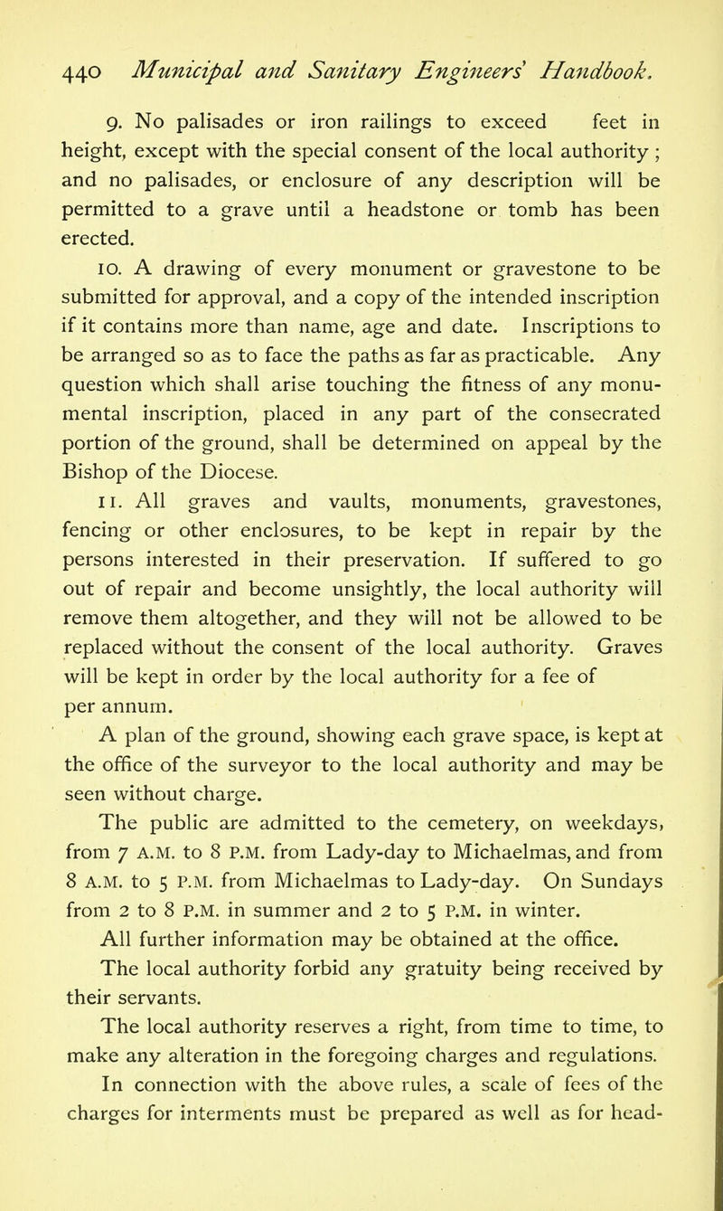 9. No palisades or iron railings to exceed feet in height, except with the special consent of the local authority ; and no palisades, or enclosure of any description will be permitted to a grave until a headstone or tomb has been erected. 10. A drawing of every monument or gravestone to be submitted for approval, and a copy of the intended inscription if it contains more than name, age and date. Inscriptions to be arranged so as to face the paths as far as practicable. Any question which shall arise touching the fitness of any monu- mental inscription, placed in any part of the consecrated portion of the ground, shall be determined on appeal by the Bishop of the Diocese. 11. All graves and vaults, monuments, gravestones, fencing or other enclosures, to be kept in repair by the persons interested in their preservation. If suffered to go out of repair and become unsightly, the local authority will remove them altogether, and they will not be allowed to be replaced without the consent of the local authority. Graves will be kept in order by the local authority for a fee of per annum. A plan of the ground, showing each grave space, is kept at the office of the surveyor to the local authority and may be seen without charge. The public are admitted to the cemetery, on weekdays, from 7 A.M. to 8 P.M. from Lady-day to Michaelmas, and from 8 A.M. to 5 P.M. from Michaelmas to Lady-day. On Sundays from 2 to 8 P.M. in summer and 2 to 5 P.M. in winter. All further information may be obtained at the office. The local authority forbid any gratuity being received by their servants. The local authority reserves a right, from time to time, to make any alteration in the foregoing charges and regulations. In connection with the above rules, a scale of fees of the charges for interments must be prepared as well as for head-