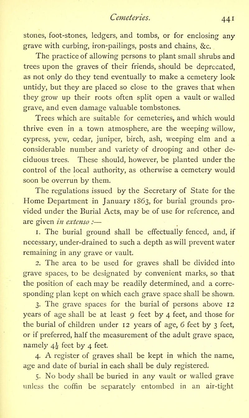 stones, foot-stones, ledgers, and tombs, or for enclosing any- grave with curbing, iron-pailings, posts and chains, &c. The practice of allowing persons to plant small shrubs and trees upon the graves of their friends, should be deprecated, as not only do they tend eventually to make a cemetery look untidy, but they are placed so close to the graves that when they grow up their roots often split open a vault or walled grave, and even damage valuable tombstones. Trees which are suitable for cemeteries, and which would thrive even in a town atmosphere, are the weeping willow, cypress, yew, cedar, juniper, birch, ash, weeping elm and a considerable number and variety of drooping and other de- ciduous trees. These should, however, be planted under the control of the local authority, as otherwise a cemetery would soon be overrun by them. The regulations issued by the Secretary of State for the Home Department in January 1863, for burial grounds pro- vided under the Burial Acts, may be of use for reference, and are given 171 extenso :— 1. The burial ground shall be effectually fenced, and, if necessary, under-drained to such a depth as will prevent water remaining in any grave or vault. 2. The area to be used for graves shall be divided into grave spaces, to be designated by convenient marks, so that the position of each may be readily determined, and a corre- sponding plan kept on which each grave space shall be shown. 3. The grave spaces for the burial of persons above 12 years of age shall be at least 9 feet by 4 feet, and those for the burial of children under 12 years of age, 6 feet by 3 feet, or if preferred, half the measurement of the adult grave space, namely 4^ feet by 4 feet. 4. A register of graves shall be kept in which the name, age and date of burial in each shall be duly registered. 5. No body shall be buried in any vault or walled grave unless the coffin be separately entombed in an air-tight