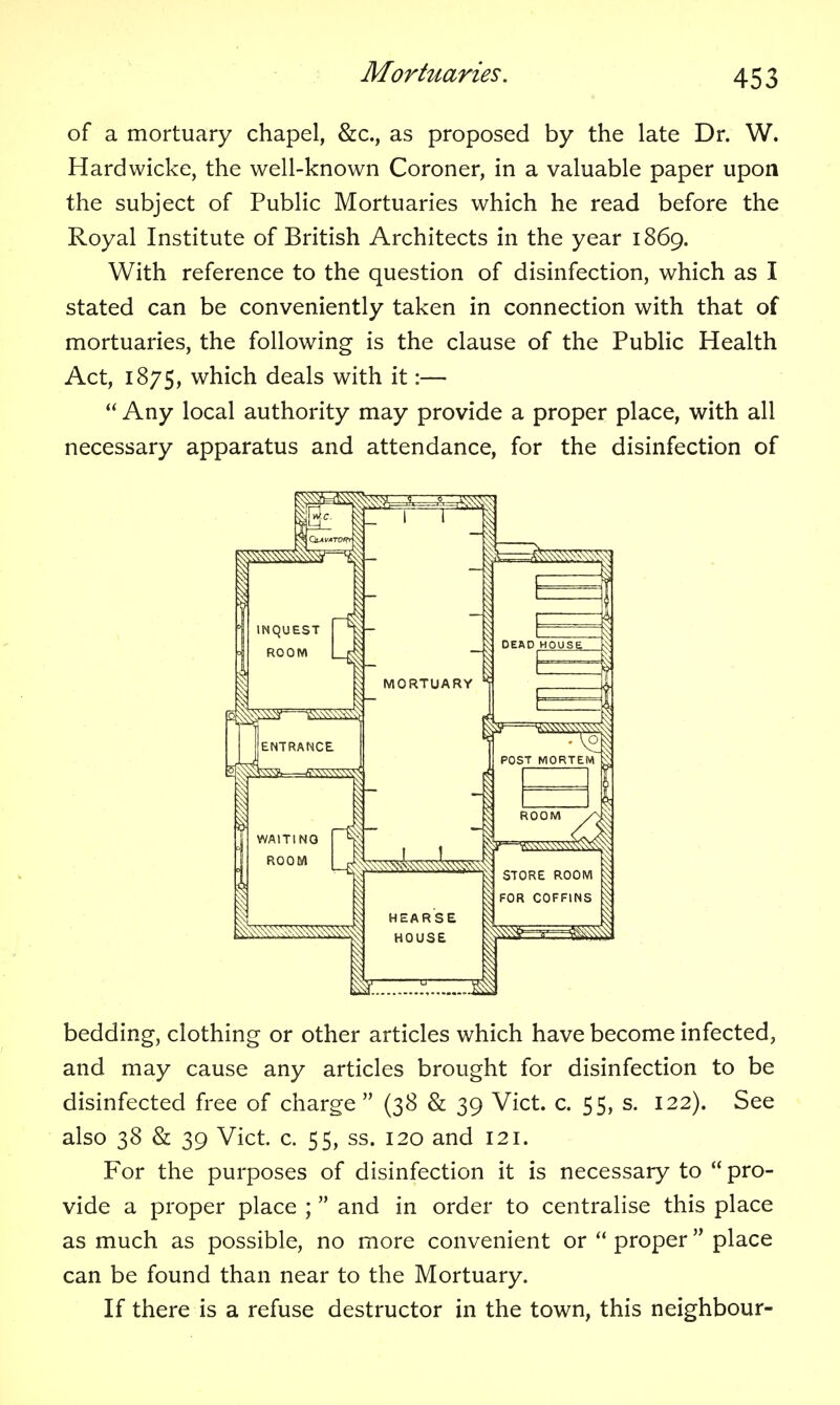 of a mortuary chapel, &c., as proposed by the late Dr. W. Hardwicke, the well-known Coroner, in a valuable paper upon the subject of Public Mortuaries which he read before the Royal Institute of British Architects in the year 1869. With reference to the question of disinfection, which as I stated can be conveniently taken in connection with that of mortuaries, the following is the clause of the Public Health Act, 1875, which deals with it:—  Any local authority may provide a proper place, with all necessary apparatus and attendance, for the disinfection of bedding, clothing or other articles which have become infected, and may cause any articles brought for disinfection to be disinfected free of charge (38 & 39 Vict. c. 55, s. 122). See also 38 & 39 Vict. c. 55, ss. 120 and 121. For the purposes of disinfection it is necessary to  pro- vide a proper place ;  and in order to centralise this place as much as possible, no more convenient or  proper place can be found than near to the Mortuary. If there is a refuse destructor in the town, this neighbour-