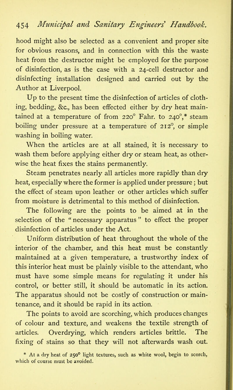 hood might also be selected as a convenient and proper site for obvious reasons, and in connection with this the waste heat from the destructor might be employed for the purpose of disinfection, as is the case with a 24-cell destructor and disinfecting installation designed and carried out by the Author at Liverpool. Up to the present time the disinfection of articles of cloth- ing, bedding, &c., has been effected either by dry heat main- tained at a temperature of from 220° Fahr. to 240°,* steam boiling under pressure at a temperature of 212° or simple washing in boiling water. When the articles are at all stained, it is necessary to wash them before applying either dry or steam heat, as other- wise the heat fixes the stains permanently. Steam penetrates nearly all articles more rapidly than dry heat, especially where the former is applied under pressure; but the effect of steam upon leather or other articles which suffer from moisture is detrimental to this method of disinfection. The following are the points to be aimed at in the selection of the  necessary apparatus  to effect the proper disinfection of articles under the Act. Uniform distribution of heat throughout the whole of the interior of the chamber, and this heat must be constantly maintained at a given temperature, a trustworthy index of this interior heat must be plainly visible to the attendant, who must have some simple means for regulating it under his control, or better still, it should be automatic in its action. The apparatus should not be costly of construction or main- tenance, and it should be rapid in its action. The points to avoid are scorching, which produces changes of colour and texture, and weakens the textile strength of articles. Overdrying, which renders articles brittle. The fixing of stains so that they will not afterwards wash out. * At a dry heat of 250° light textures, such as white wool, begin to scorch, which of course must be avoided.