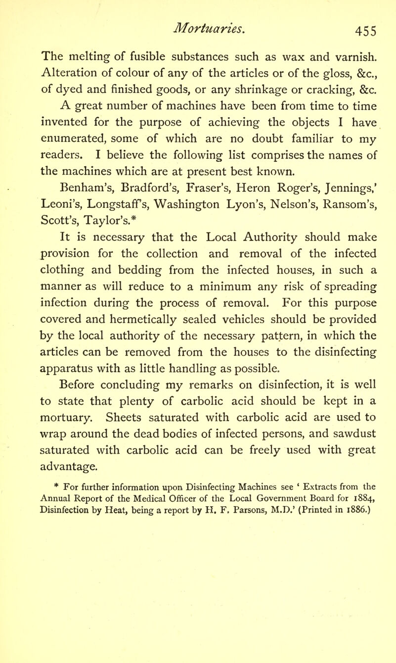 The melting of fusible substances such as wax and varnish. Alteration of colour of any of the articles or of the gloss, &c., of dyed and finished goods, or any shrinkage or cracking, &c. A great number of machines have been from time to time invented for the purpose of achieving the objects I have enumerated, some of which are no doubt familiar to my readers. I believe the following list comprises the names of the machines which are at present best known. Benham's, Bradford's, Eraser's, Heron Roger's, Jennings,' Leoni's, Longstaffs, Washington Lyon's, Nelson's, Ransom's, Scott's, Taylor's.* It is necessary that the Local Authority should make provision for the collection and removal of the infected clothing and bedding from the infected houses, in such a manner as will reduce to a minimum any risk of spreading infection during the process of removal. For this purpose covered and hermetically sealed vehicles should be provided by the local authority of the necessary pattern, in which the articles can be removed from the houses to the disinfecting apparatus with as little handling as possible. Before concluding my remarks on disinfection, it is well to state that plenty of carbolic acid should be kept in a mortuary. Sheets saturated with carbolic acid are used to wrap around the dead bodies of infected persons, and sawdust saturated with carbolic acid can be freely used with great advantage. * For further information upon Disinfecting Machines see ' Extracts from the Annual Report of the Medical Officer of the Local Government Board for 1884, Disinfection by Heat, being a report by H, F. Parsons, M.D.' (Printed in 1886.)