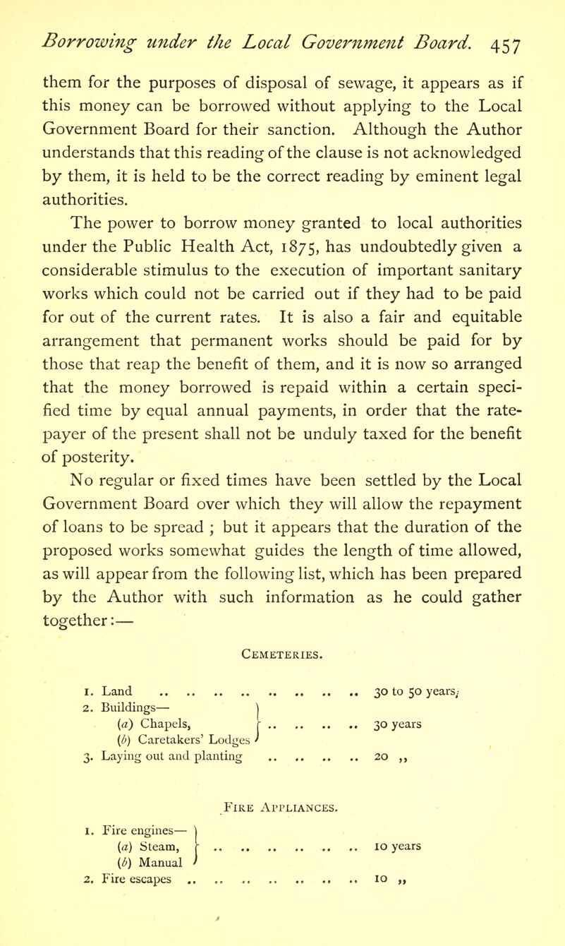 them for the purposes of disposal of sewage, it appears as if this money can be borrowed without applying to the Local Government Board for their sanction. Although the Author understands that this reading of the clause is not acknowledged by them, it is held to be the correct reading by eminent legal authorities. The power to borrow money granted to local authorities under the Public Health Act, 1875, has undoubtedly given a considerable stimulus to the execution of important sanitary works which could not be carried out if they had to be paid for out of the current rates. It is also a fair and equitable arrangement that permanent works should be paid for by those that reap the benefit of them, and it is now so arranged that the money borrowed is repaid within a certain speci- fied time by equal annual payments, in order that the rate- payer of the present shall not be unduly taxed for the benefit of posterity. .. No regular or fixed times have been settled by the Local Government Board over which they will allow the repayment of loans to be spread ; but it appears that the duration of the proposed works somewhat guides the length of time allowed, as will appear from the following list, which has been prepared by the Author with such information as he could gather together:— Cemeteries. 1. Land 30 to 50 years; 2. Buildings— | {a) Chapels, r 30 years {b) Caretakers' Lodges ' 3. Laying out and planting .. , 20 ,, Fire Appliances. 1. Fire engines— ] {a) Steam, \ 10 years {b) Manual ' 2. Fire escapes 10 >»