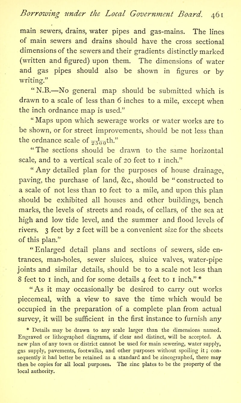 main sewers, drains, water pipes and gas-mains. The lines of main sewers and drains should have the cross sectional dimensions of the sewers and their gradients distinctly marked (written and figured) upon them. The dimensions of water and gas pipes should also be shown in figures or by writing. N.B.—No general map should be submitted which is drawn to a scale of less than 6 inches to a mile, except when the inch ordnance map is used.  Maps upon which sewerage works or water works are to be shown, or for street improvements, should be not less than the ordnance scale of 2 sVo^^- The sections should be drawn to the same horizontal scale, and to a vertical scale of 20 feet to i inch.  Any detailed plan for the purposes of house drainage, paving, the purchase of land, &c., should be  constructed to a scale of not less than 10 feet to a mile, and upon this plan should be exhibited all houses and other buildings, bench marks, the levels of streets and roads, of cellars, of the sea at high and low tide level, and the summer and flood levels of rivers. 3 feet by 2 feet will be a convenient size for the sheets of this plan.  Enlarged detail plans and sections of sewers, side en- trances, man-holes, sewer sluices, sluice valves, water-pipe joints and similar details, should be to a scale not less than 8 feet to I inch, and for some details 4 feet to i inch. * As it may occasionally be desired to carry out works piecemeal, with a view to save the time which would be occupied in the preparation of a complete plan from actual survey, it will be sufficient in the first instance to furnish any * Details may be drawn to any scale larger than the dimensions named. Engraved or lithographed diagrams, if clear and distinct, will be accepted. A new plan of any town or district cannot be used for main sewering, water supply, gas supply, pavements, footwalks, and other purposes without spoiling it; con- sequently it had better be retained as a standard and be zincographed, there may then be copies for all local purposes. The zinc plates to be the property of the local authority.