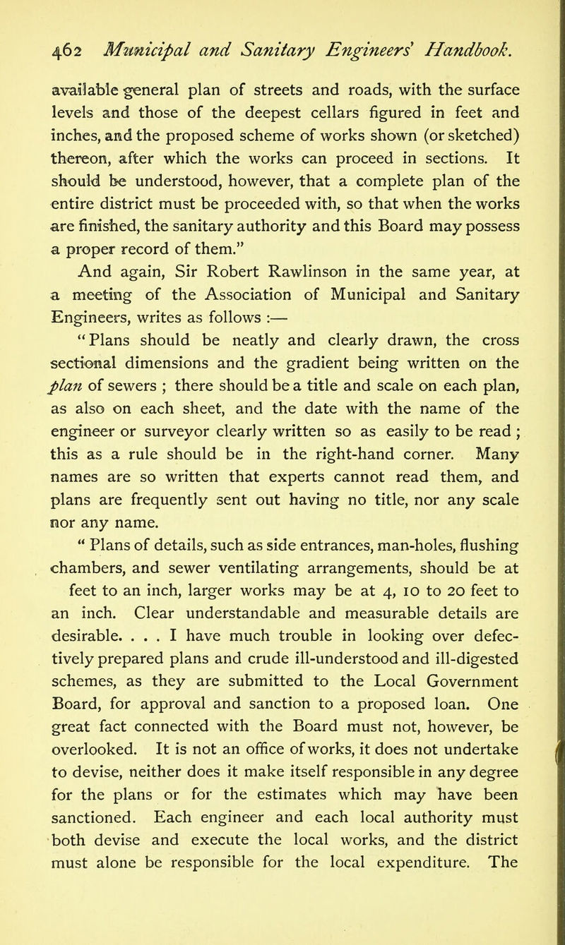 available general plan of streets and roads, with the surface levels and those of the deepest cellars figured in feet and inches, and the proposed scheme of works shown (or sketched) thereon, after which the works can proceed in sections. It should be understood, however, that a complete plan of the entire district must be proceeded with, so that when the works are finished, the sanitary authority and this Board may possess a proper record of them. And again. Sir Robert Rawlinson in the same year, at a meeting of the Association of Municipal and Sanitary Engineers, writes as follows :— Plans should be neatly and clearly drawn, the cross sectional dimensions and the gradient being written on the J)lan of sewers ; there should be a title and scale on each plan, as also on each sheet, and the date with the name of the engineer or surveyor clearly written so as easily to be read ; this as a rule should be in the right-hand corner. Many names are so written that experts cannot read them, and plans are frequently sent out having no title, nor any scale oor any name. Plans of details, such as side entrances, man-holes, flushing chambers, and sewer ventilating arrangements, should be at feet to an inch, larger works may be at 4, 10 to 20 feet to an inch. Clear understandable and measurable details are desirable. ... I have much trouble in looking over defec- tively prepared plans and crude ill-understood and ill-digested schemes, as they are submitted to the Local Government Board, for approval and sanction to a proposed loan. One great fact connected with the Board must not, however, be overlooked. It is not an office of works, it does not undertake to devise, neither does it make itself responsible in any degree for the plans or for the estimates which may have been sanctioned. Each engineer and each local authority must both devise and execute the local works, and the district must alone be responsible for the local expenditure. The