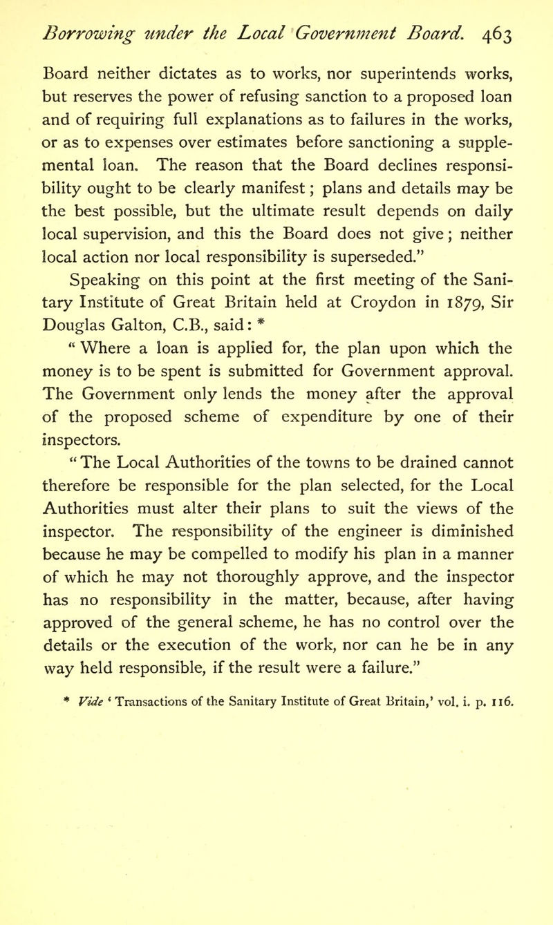Board neither dictates as to works, nor superintends works, but reserves the power of refusing sanction to a proposed loan and of requiring full explanations as to failures in the works, or as to expenses over estimates before sanctioning a supple- mental loan. The reason that the Board declines responsi- bility ought to be clearly manifest; plans and details may be the best possible, but the ultimate result depends on daily local supervision, and this the Board does not give; neither local action nor local responsibility is superseded. Speaking on this point at the first meeting of the Sani- tary Institute of Great Britain held at Croydon in 1879, Sir Douglas Galton, C.B., said: * Where a loan is applied for, the plan upon which the money is to be spent is submitted for Government approval. The Government only lends the money after the approval of the proposed scheme of expenditure by one of their inspectors. The Local Authorities of the towns to be drained cannot therefore be responsible for the plan selected, for the Local Authorities must alter their plans to suit the views of the inspector. The responsibility of the engineer is diminished because he may be compelled to modify his plan in a manner of which he may not thoroughly approve, and the inspector has no responsibility in the matter, because, after having approved of the general scheme, he has no control over the details or the execution of the work, nor can he be in any way held responsible, if the result were a failure. * Vide ' Transactions of the Sanitary Institute of Great Britain,' vol. i. p. Il6.