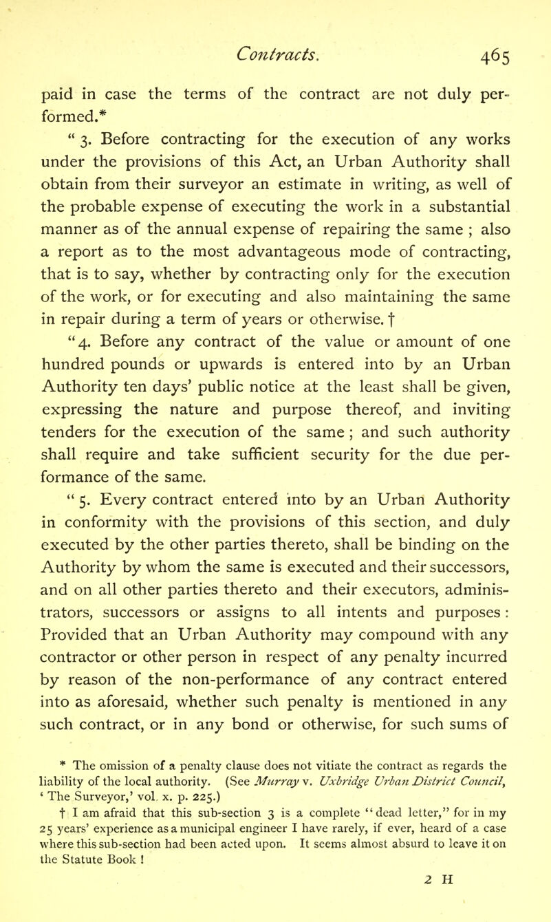 paid in case the terms of the contract are not duly per- formed.*  3. Before contracting for the execution of any works under the provisions of this Act, an Urban Authority shall obtain from their surveyor an estimate in writing, as well of the probable expense of executing the work in a substantial manner as of the annual expense of repairing the same ; also a report as to the most advantageous mode of contracting, that is to say, whether by contracting only for the execution of the work, or for executing and also maintaining the same in repair during a term of years or otherwise, f 4. Before any contract of the value or amount of one hundred pounds or upwards is entered into by an Urban Authority ten days' public notice at the least shall be given, expressing the nature and purpose thereof, and inviting tenders for the execution of the same ; and such authority shall require and take sufficient security for the due per- formance of the same.  5. Every contract entered into by an Urban Authority in conformity with the provisions of this section, and duly executed by the other parties thereto, shall be binding on the Authority by whom the same is executed and their successors, and on all other parties thereto and their executors, adminis- trators, successors or assigns to all intents and purposes : Provided that an Urban Authority may compound with any contractor or other person in respect of any penalty incurred by reason of the non-performance of any contract entered into as aforesaid, whether such penalty is mentioned in any such contract, or in any bond or otherwise, for such sums of * The omission of a penalty clause does not vitiate the contract as regards the liability of the local authority. (See Murray v. Uxbridge U^'ban District Council^ ' The Surveyor,' vol, x. p. 225.) t I am afraid that this sub-section 3 is a complete dead letter, for in my 25 years' experience as a municipal engineer I have rarely, if ever, heard of a case where this sub-section had been acted upon. It seems almost absurd to leave it on the Statute Book ! 2 H