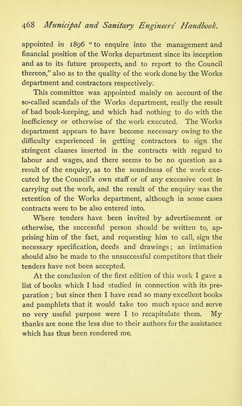 appointed in 1896 to enquire into the management and financial position of the Works department since its inception and as to its future prospects, and to report to the Council thereon, also as to the quality of the work done by the Works department and contractors respectively. This committee was appointed mainly on account of the so-called scandals of the Works department, really the result of bad book-keeping, and which had nothing to do with the inefficiency or otherwise of the work executed. The Works department appears to have become necessary owing to the difficulty experienced in getting contractors to sign the stringent clauses inserted in the contracts with regard to labour and wages, and there seems to be no question as a result of the enquiry, as to the soundness of the work exe- cuted by the Council's own staff or of any excessive cost in carrying out the work, and the result of the enquiry was the retention of the Works department, although in some cases contracts were to be also entered into. Where tenders have been invited by advertisement or otherwise, the successful person should be written to, ap- prising him of the fact, and requesting him to call, sign the necessary specification, deeds and drawings; an intimation should also be made to the unsuccessful competitors that their tenders have not been accepted. At the conclusion of the first edition of this work I gave a list of books which I had studied in connection with its pre- paration ; but since then I have read so many excellent books and pamphlets that it would take too much space and serve no very useful purpose were I to recapitulate them. My thanks are none the less due to their authors for the assistance which has thus been rendered me.