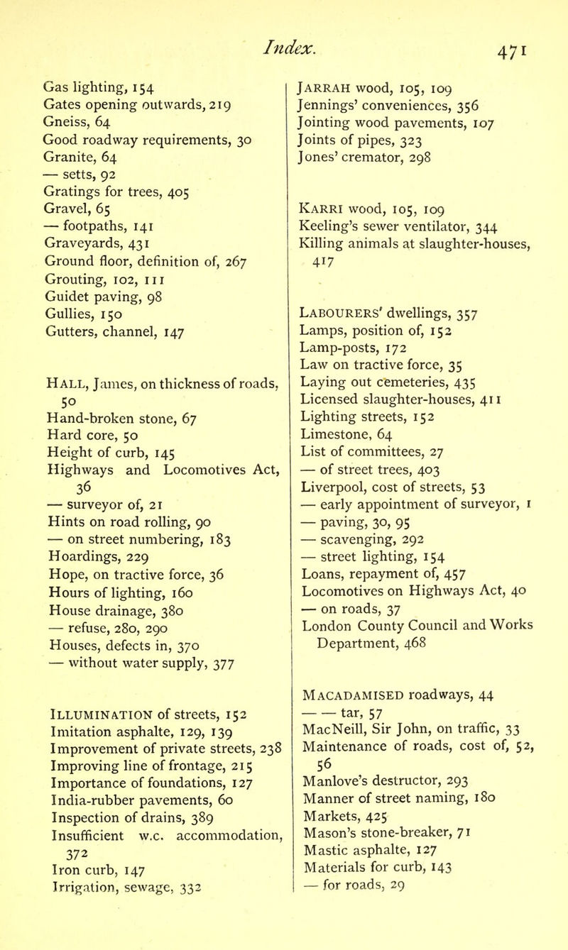 Gas lighting, 154 Gates opening outwards, 219 Gneiss, 64 Good roadway requirements, 30 Granite, 64 — setts, 92 Gratings for trees, 405 Gravel, 65 — footpaths, 141 Graveyards, 431 Ground floor, definition of, 267 Grouting, 102, iii Guidet paving, 98 Gullies, 150 Gutters, channel, 147 Hall, James, on thickness of roads, 50 Hand-broken stone, 67 Hard core, 50 Height of curb, 145 Highways and Locomotives Act, 36 — surveyor of, 21 Hints on road rolling, 90 — on street numbering, 183 Hoardings, 229 Hope, on tractive force, 36 Hours of lighting, 160 House drainage, 380 — refuse, 280, 290 Houses, defects in, 370 — without water supply, 377 Illumination of streets, 152 Imitation asphalte, 129, 139 Improvement of private streets, 238 Improving line of frontage, 215 Importance of foundations, 127 India-rubber pavements, 60 Inspection of drains, 389 Insufficient w.c. accommodation, 372 Iron curb, 147 Irrigation, sewage, 332 Jarrah wood, 105, 109 Jennings' conveniences, 356 Jointing wood pavements, 107 Joints of pipes, 323 Jones' cremator, 298 Karri wood, 105, 109 Reeling's sewer ventilator, 344 Killing animals at slaughter-houses, 417 Labourers' dwellings, 357 Lamps, position of, 152 Lamp-posts, 172 Law on tractive force, 35 Laying out cemeteries, 435 Licensed slaughter-houses, 411 Lighting streets, 152 Limestone, 64 List of committees, 27 — of street trees, 403 Liverpool, cost of streets, 53 — early appointment of surveyor, i — paving, 30, 95 — scavenging, 292 — street lighting, 154 Loans, repayment of, 457 Locomotives on Highways Act, 40 — on roads, 37 London County Council and Works Department, 468 Macadamised roadways, 44 tar, 57 MacNeill, Sir John, on traffic, 33 Maintenance of roads, cost of, 52, 56 Manlove's destructor, 293 Manner of street naming, 180 Markets, 425 Mason's stone-breaker, 71 Mastic asphalte, 127 Materials for curb, 143 — for roads, 29