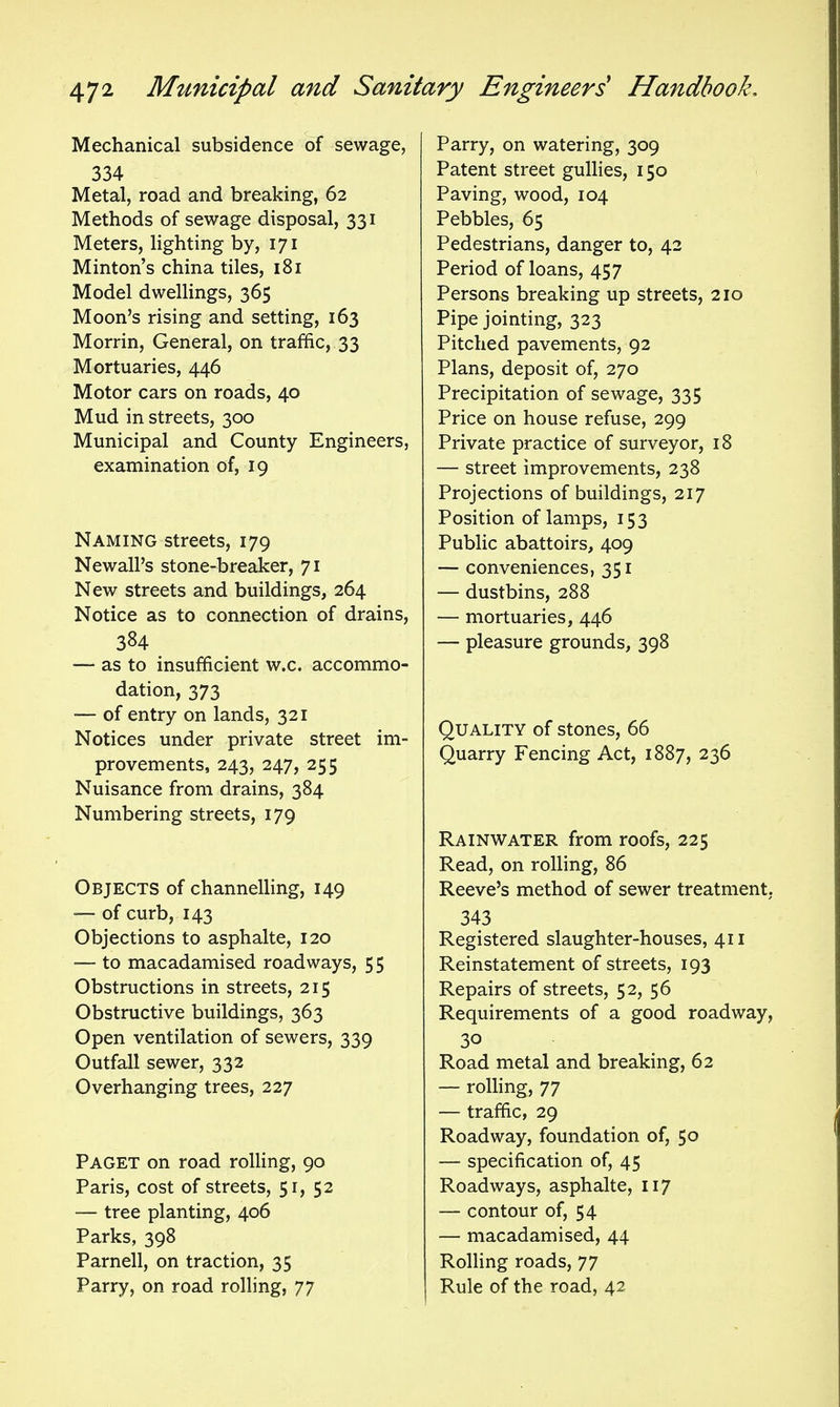 Mechanical subsidence of sewage, 334 Metal, road and breaking, 62 Methods of sewage disposal, 331 Meters, lighting by, 171 Minton's china tiles, 181 Model dwellings, 365 Moon's rising and setting, 163 Morrin, General, on traffic, 33 Mortuaries, 446 Motor cars on roads, 40 Mud in streets, 300 Municipal and County Engineers, examination of, 19 Naming streets, 179 Newall's stone-breaker, 71 New streets and buildings, 264 Notice as to connection of drains, 384 — as to insufficient w.c. accommo- dation, 373 — of entry on lands, 321 Notices under private street im- provements, 243, 247, 255 Nuisance from drains, 384 Numbering streets, 179 Objects of channelling, 149 ■— of curb, 143 Objections to asphalte, 120 — to macadamised roadways, 55 Obstructions in streets, 215 Obstructive buildings, 363 Open ventilation of sewers, 339 Outfall sewer, 332 Overhanging trees, 227 Paget on road rolling, 90 Paris, cost of streets, 51, 52 — tree planting, 406 Parks, 398 Parnell, on traction, 35 Parry, on road rolling, 77 Parry, on watering, 309 Patent street gullies, 150 Paving, wood, 104 Pebbles, 65 Pedestrians, danger to, 42 Period of loans, 457 Persons breaking up streets, 210 Pipe jointing, 323 Pitched pavements, 92 Plans, deposit of, 270 Precipitation of sewage, 335 Price on house refuse, 299 Private practice of surveyor, 18 — street improvements, 238 Projections of buildings, 217 Position of lamps, 153 Public abattoirs, 409 — conveniences, 351 — dustbins, 288 — mortuaries, 446 — pleasure grounds, 398 Quality of stones, 66 Quarry Fencing Act, 1887, 236 Rainwater from roofs, 225 Read, on rolling, 86 Reeve's method of sewer treatment. 343 Registered slaughter-houses, 411 Reinstatement of streets, 193 Repairs of streets, 52, 56 Requirements of a good roadway, 30 Road metal and breaking, 62 — roUing, 77 — traffic, 29 Roadway, foundation of, 50 — specification of, 45 Roadways, asphalte, 117 — contour of, 54 — macadamised, 44 Rolling roads, 77 Rule of the road, 42