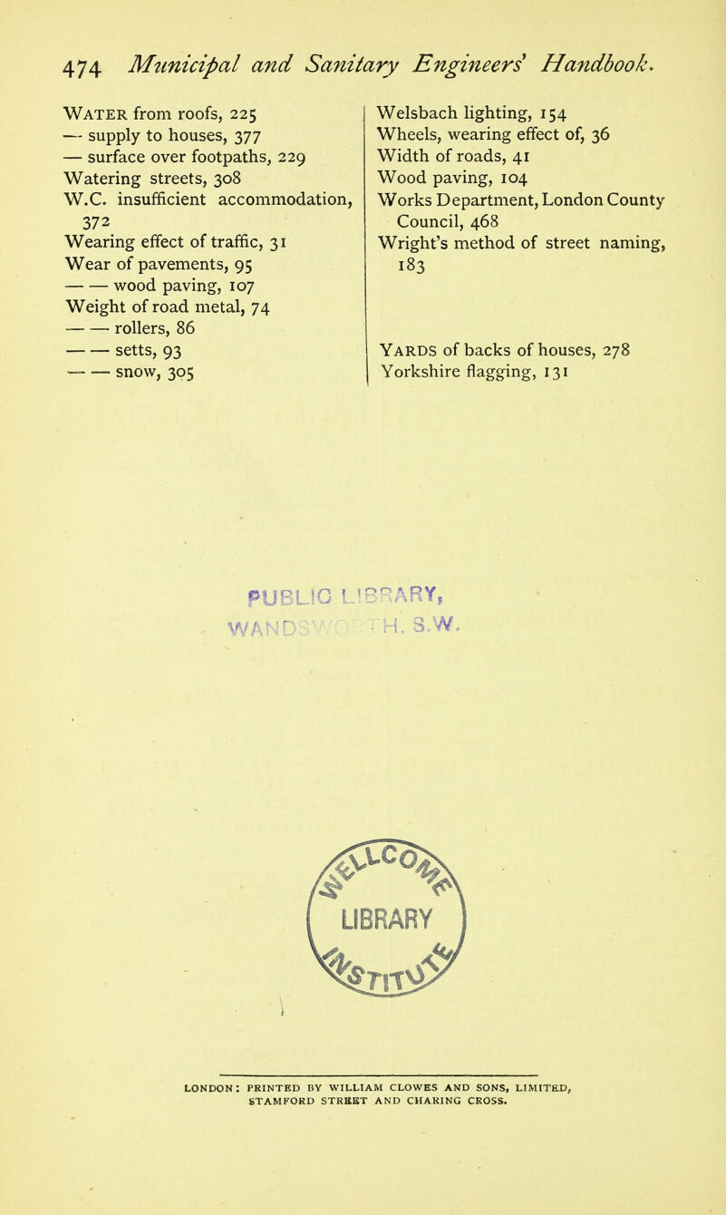 Water from roofs, 225 — supply to houses, 377 — surface over footpaths, 229 Watering streets, 308 W.C. insufficient accommodation, 372 Wearing effect of traffic, 31 Wear of pavements, 95 wood paving, 107 Weight of road metal, 74 ■ rollers, 86 setts, 93 — — snow, 305 Welsbach hghting, 154 Wheels, wearing effect of, 36 Width of roads, 41 Wood paving, 104 Works Department, London County Council, 468 Wright's method of street naming, 183 Yards of backs of houses, 278 Yorkshire flagging, 131 fUBLJG L IBRARY, LONDON: PRINTED BY WILLIAM CLOWES AND SONS, LIMITED, STAMFORD STREET AND CHARING CROSS.