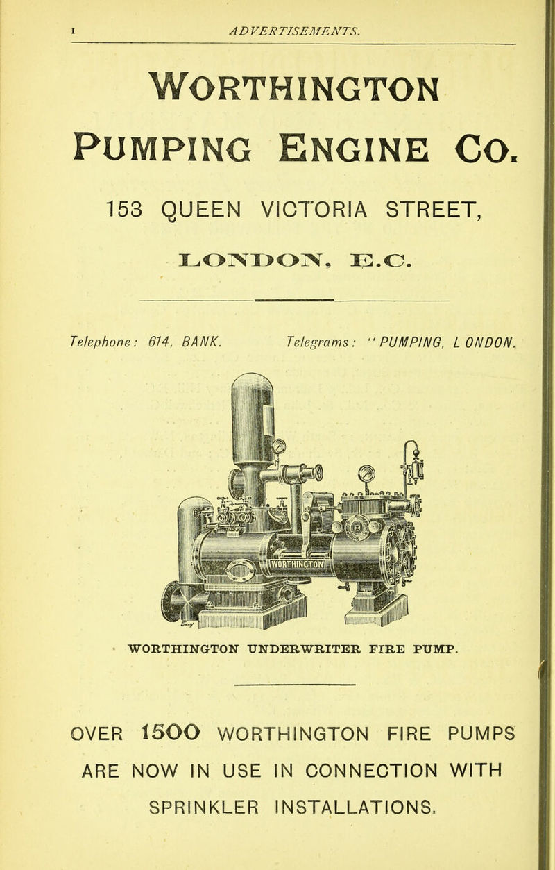 worthington Pumping Engine Co. 153 QUEEN VICTORIA STREET, Telephone: 614, BANK. Telegrams: ■■PUMPING, LONDON. WORTHINGTON UNDERWRITER EIRE PUMP. OVER ARE 1500 WORTHINGTON FIRE NOW IN USE IN CONNECTION SPRINKLER INSTALLATIONS. PUMPS WITH