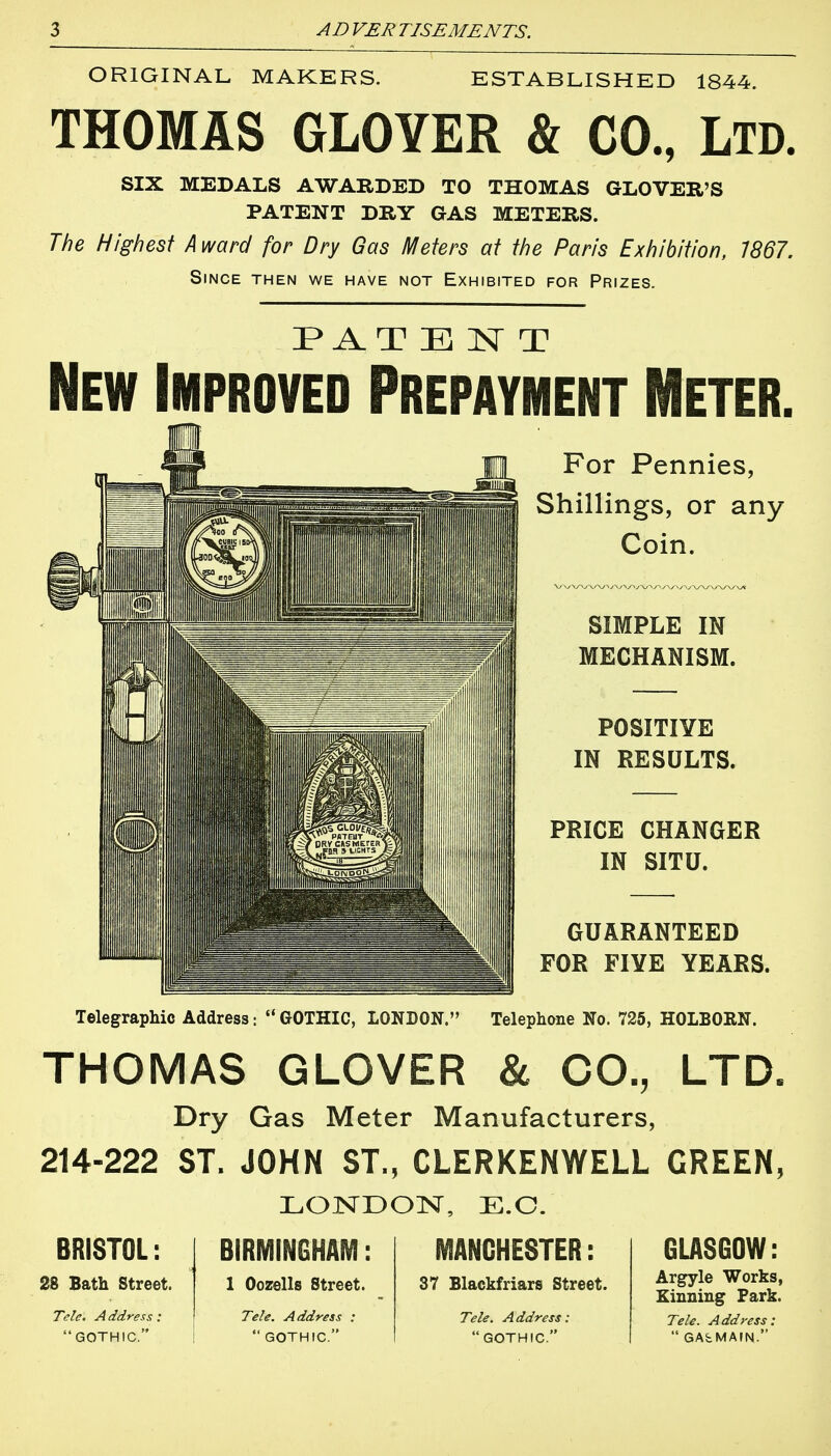 ORIGINAL MAKERS. ESTABLISHED 1844. THOMAS GLOYER & CO., LTD. SIX MEDALS AWARDED TO THOMAS GLOVER'S PATENT DRY GAS METERS. The Highest A ward for Dry Gas Meters at the Paris Exhibition, 1867. Since then we have not Exhibited for Prizes. PAT E N T New Improved Prepayment Meter. For Pennies, Shillings, or any Coin. SIMPLE IN MECHANISM. POSITIVE IN RESULTS. PRICE CHANGER IN SITU. GUARANTEED FOR FIYE YEARS. Telegraphic Address:  GOTHIC, LONDON. Telephone No. 725, HOLBORN. THOMAS GLOVER & CO., LTD. Dry Gas Meter Manufacturers, 214-222 ST. JOHN ST., CLERKENWELL GREEN, LONDON, E.G. BRISTOL: 28 Bath street. Tele. Address: GOTHIC. BIRMINGHAM 1 Oozells Street. Tele. Address :  GOTHIC. MANCHESTER: 37 Blackfriars Street. Tele. Address:  GOTHIC. GLASGOW: Argyle Works, Kinning Park. Tele. Address:  GAbMAIN.
