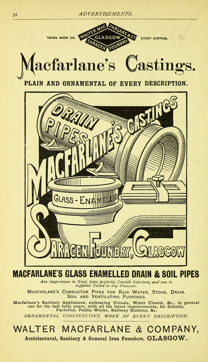 PLAIN AND ORNAMENTAL OF EYERY DESCRIPTION. MACFARLANE S GLASS ENAMELLED DRAIN & SOIL PIPES Are Impervious to Rust, have perfectly Smooth J?tteriors, and can be stipplied Tested to any Pressure. Macfarlane's Conductor Pipes for Rain Water, Stove, Drain, Soil and Ventilating Purposes. Macfarlane's Sanitary Appliances, embracing Urinals, Water Closets, &c., in general use for the last forty years, with all the latest improvements, for Schools, Factories, Public Works, Railway Stations, &c. ORNAMENTAL CONSTRUCTIVE WORK OF EVERY DESCRIPTION. WALTER MACFARLANE & COMPANY, Architectural, Sanitary & General Iron Founders, GLASGOW.