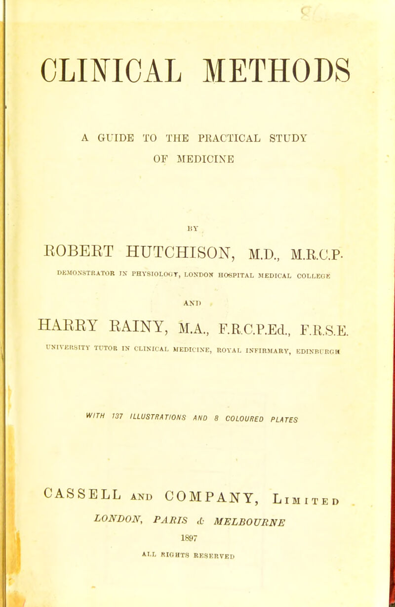 A GUIDE TO THE PRACTICAL STUDY OF MEDICINE BY BOBERT HUTCHISON, M.D., M.R.C.P- DEMONSTRATOR IN PHYSIOLOGY, LONDON HOSPITAL MEDICAL COLLEGE AXT) HARRY RAINY, M.A., F.R.C.P.Ed., F.R.S.E. TOIVEOSJTY TUTOR IN CLINICAL MEDICINE, ROYAL INFIRMARY, EDINBURGH WITH 137 ILLUSTRATIONS AND 8 COLOURED PLATES CASS ELL and COMPANY, Li LONDON, PABTS d- MELBOURNE 1897 ALL RIGHTS RESERVED