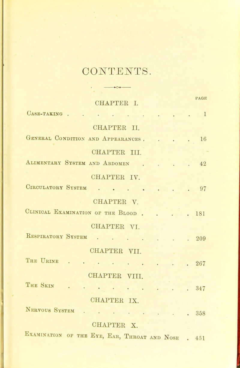 CONTENTS. PAGE CHAPTER I. Case-taking 1 CHAPTER II. General Condition and Appearances ; . . .16 CHAPTER III. Alimentary System and Abdomen .... 42 CHAPTER IV. Circulatory System 97 CHAPTER V. Clinical Examination of the Blood . . . .181 CHAPTER VI. Respiratory System . . . 209 CHAPTER VII. CHAPTER VIII. CHAPTER IX. The Urine 267 The Skin 34y Nervous System g-8 CHAPTER X. Examination of the Eye, Ear, Throat and Nose . 451