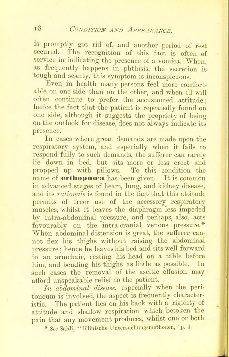 is promptly got rid of, and another period of rest secured. The recognition of this fact is often of service in indicating the presence of a vomica. When, as frequently happens in phthisis, the secretion is tough and scanty, this symptom is inconspicuous. Even in health many persons feel more comfort- able on one side than on the other, and when ill will often continue to prefer the accustomed attitude; hence the fact that the patient is repeatedly found on one side, although it suggests the propriety of being on the outlook for disease, does not always indicate its presence. In cases where great demands are made upon the respiratory system, and especially when it fails to respond fully to such demands, the sufferer can rarely lie down in bed, but sits more or less erect and propped up with pillows. To this condition the name of ©rtliopiicea has been given. It is common in advanced stages of heart, lung, and kidney disease, and its rationale is found in the fact that this attitude permits of freer use of the accessory respiratory muscles, whilst it leaves the diaphragm less impeded by intra-abdominal pressure, and perhaps, also, acts favourably on the intra-cranial venous pressure.* When abdominal distension is great, the sufferer can- not flex his thighs without raising the abdominal pressure; hence he leaves his bed and sits well forward in an armchair, resting his head on a table before him, and bending his thighs as little as possible. In such cases the removal of the ascitic effusion may afford unspeakable relief to the patient. In abdominal disease, especially when the peri- toneum is involved, the aspect is frequently character- istic. The patient lies on his back with a rigidity of attitude and shallow respiration which betoken the pain that any movement produces, whilst one or both * Sec Sahli,  Klinischc Untersuohungsmethoden, ' p. -I.