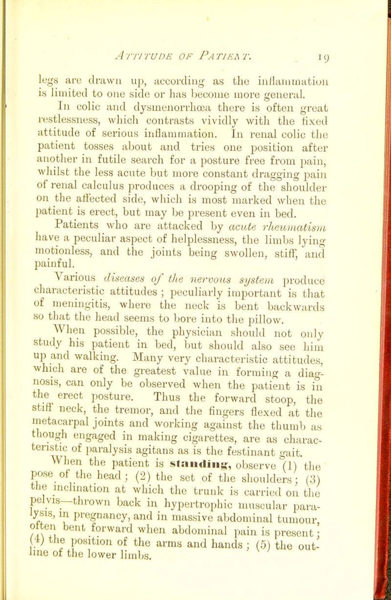 legs are drawn up, according as the inflammation is limited to one side or has become more general. In colic and dysmenorrhea there is often great restlessness, which contrasts vividly with the fixed attitude of serious inflammation. In renal colic the patient tosses about and tries one position after another in futile search for a posture free from pain, whilst the less acute but more constant dragging pain of renal calculus produces a drooping of the shoulder on the affected side, which is most marked when the patient is erect, but may be present even in bed. Patients who are attacked by acute rheumatism have a peculiar aspect of helplessness, the limbs lying motionless, and the joints being swollen, stiff, and painful. Various diseases of the nervous system produce characteristic attitudes ; peculiarly important is that of meningitis, where the neck is bent backwards so that the head seems to bore into the pillow. When possible, the physician should not only study his patient in bed, but should also see him up and walking. Many very characteristic attitudes, which are of the greatest value in forming a diag- nosis, can only be observed when the patient is in the^ erect posture. Thus the forward stoop, the stiff neck, the tremor, and the fingers flexed at the metacarpal joints and working against the thumb as though engaged in making cigarettes, are as charac- teristic of paralysis agitans as is the festinant gait. When the patient is standing:, observe (1) the pose of the head; (2) the set of the shoulders; (3) the inclination at which the trunk is carried on the pelvis—thrown back in hypertrophic muscular para- a' T PreSnancy> and in massive abdominal tumour oiten bent forward when abdominal pain is present : (V the position of the arms and hands ; (5) the out- line of the lower limbs