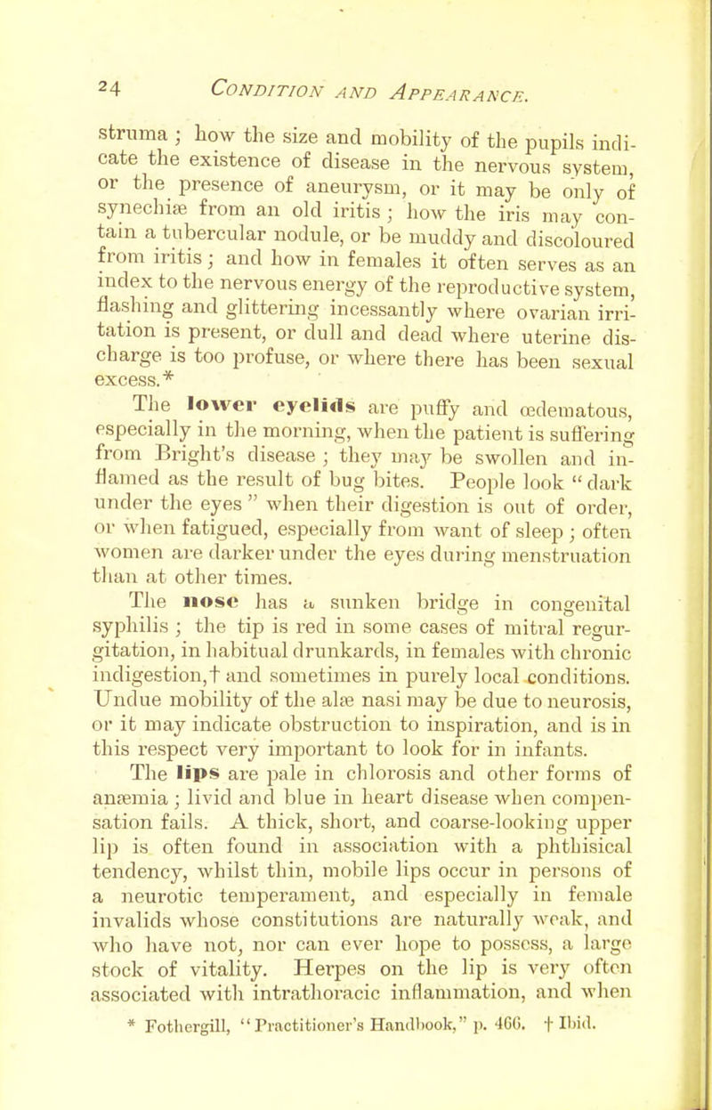 struma ; how the size and mobility of the pupils indi- cate the existence of disease in the nervous system, or the presence of aneurysm, or it may be only of synechias from an old iritis ; how the iris may con- tain a tubercular nodule, or be muddy and discoloured from iritis• and how in females it often serves as an index to the nervous energy of the reproductive system, flashing and glittering incessantly where ovarian irri- tation is present, or dull and dead where uterine dis- charge is too profuse, or where there has been sexual excess.* The lower eyelids are puffy and cedematous, especially in the morning, when the patient is suffering from Bright's disease ; they may be swollen and in- flamed as the result of bug bites. People look  dark under the eyes  when their digestion is out of order, or when fatigued, especially from want of sleep • often women are darker under the eyes during menstruation than at other times. The nose has a sunken bridge in congenital syphilis ; the tip is red in some cases of mitral regur- gitation, in habitual drunkards, in females with chronic indigestion,t and sometimes in purely local conditions. Undue mobility of the alee nasi may be due to neurosis, or it may indicate obstruction to inspiration, and is in this respect very important to look for in infants. The lips are pale in chlorosis and other forms of anaemia ; livid and blue in heart disease when compen- sation fails. A thick, short, and coarse-looking upper lip is often found in association with a phtbisical tendency, whilst thin, mobile lips occur in persons of a neurotic temperament, and especially in female invalids whose constitutions are naturally weak, and who have not, nor can ever hope to possess, a large stock of vitality. Herpes on the lip is very often associated with intrathoracic inflammation, and when * Fothergill, Practitioner's Handbook, p. 46G. t Ibid.