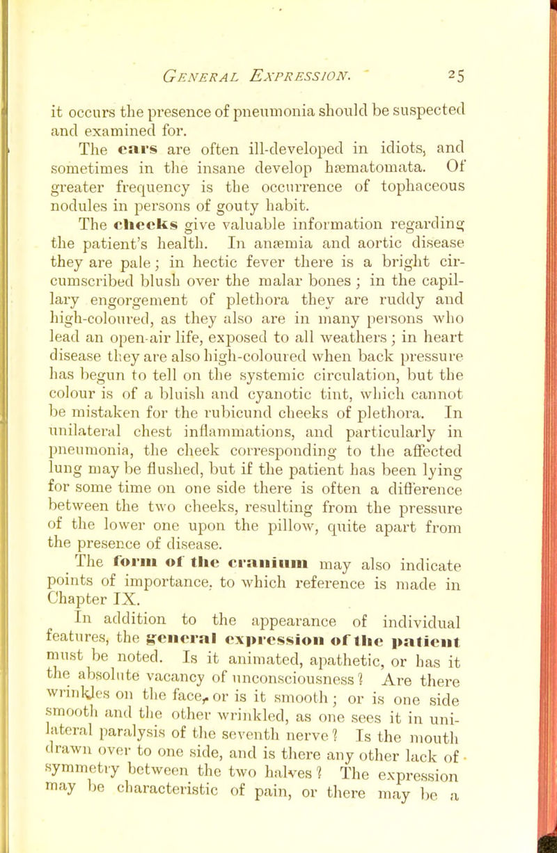 General Expression. -5 it occurs the presence of pneumonia should be suspected and examined for. The cars are often ill-developed in idiots, and sometimes in the insane develop hasmatomata. Of greater frequency is the occurrence of tophaceous nodules in persons of gouty habit. The checks give valuable information regarding the patient's health. In anaemia and aortic disease they are pale; in hectic fever there is a bright cir- cumscribed blush over the malar bones ; in the capil- lary engorgement of plethora they are ruddy and high-coloured, as they also are in many persons who lead an open-air life, exposed to all weathers ; in heart disease they are also high-coloured when back pressure has begun to tell on the systemic circulation, but the colour is of a bluish and cyanotic tint, which cannot be mistaken for the rubicund cheeks of plethora. In unilateral chest inflammations, and particularly in pneumonia, the cheek corresponding to the affected lung may be flushed, but if the patient has been lying for some time on one side there is often a difference between the two cheeks, resulting from the pressure of the lower one upon the pillow, quite apart from the presence of disease. The form of the cranium may also indicate points of importance, to which reference is made in Chapter IX. In addition to the appearance of individual features, the general expression of t he patient must be noted. Is it animated, apathetic, or has it the absolute vacancy of unconsciousness 1 Are there wrinkles on the face,.or is it smooth; or is one side smooth and the other wrinkled, as one sees it in uni- lateral paralysis of the seventh nerve 1 Is the mouth drawn over to one side, and is there any other lack of • symmetry between the two halves 1 The expression may be characteristic of pain, or there may be a