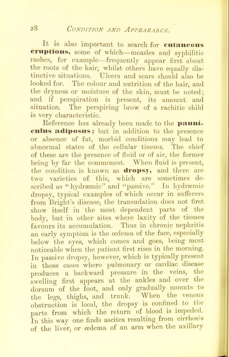 It is also important to search for cutaneous eruptions, some of which—measles and syphilitic rashes, for example—frequently appear first about the roots of the hair, whilst others have equally dis- tinctive situations. Ulcers and scars should also be looked for. The colour and nutrition of the hair, and the dryness or moisture of the skin, must be noted; and if perspiration is present, its amount and situation. The perspiring brow of a rachitic child is very characteristic. Reference has already been made to the panni- culns adipostis; but in addition to the presence or absence of fat, morbid conditions may lead to abnormal states of the cellular tissues. The chief of these are the presence of fluid or of air, the former being by far the commonest. When fluid is present, the condition is known as dropsy, and there are two varieties of this, which are sometimes de- scribed as hydremic and passive. In hydremic dropsy, typical examples of which occur in sufferers from Bright's disease, the transudation does not first show itself in the most dependent parts of the body, but in other sites where laxity of the tissues favours its accumulation. Thus in chronic nephritis an early symptom is the oedema of the face, especially below the eyes, which comes and goes, being most noticeable when the patient first rises in the morning. In passive dropsy, however, which is typically present in those cases where pulmonary or cardiac disease produces a backward pressure in the veins, the swelling first appears at the ankles and over the dorsum of the foot, and only gradually mounts to the legs, thighs, and. trunk. When the venous obstruction is local, the dropsy is confined to the parts from which the return of blood is impeded. In this way one finds ascites resulting from cirrhosis of the liver, or oedema of an arm when the axillary