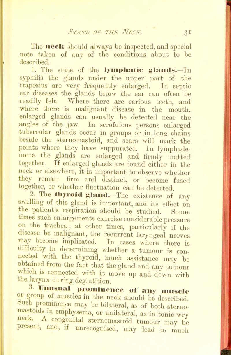 The neck, should always be inspected, and special note taken of any of the conditions about to be described. 1. The state of the lymphatic glands.—In syphilis the glands under the upper part of the trapezius are very frequently enlarged. In septic ear diseases the glands below the ear can often be readily felt. Where there are carious teeth, and where there is malignant disease in the mouth, enlarged glands can usually be detected near the angles of tbe jaw. In scrofulous persons enlarged tubercular glands occur in groups or in long chains beside the sternoniastoid, and scars will mark the points where they have suppurated. In lymphade- noma the glands are enlarged and firmly matted together. If enlarged glands are found either in the neck or elsewhere, it is important to observe whether they remain firm and distinct, or become fused together, or whether fluctuation can be detected. 2. The thyroid gland.—The existence of any swelling of this gland is important, and its effect on the patient's respiration should be studied. Some- times such enlargements exercise considerable pressure on the trachea; at other times, particularly if the disease be malignant, the recurrent laryngeal nerves may become implicated. In cases where there is difficulty in determining whether a tumour is con- nected with the thyroid, much assistance may be obtained from the fact that the gland and any tumour which is connected with it move up and down with the larynx during deglutition. 3. Unusual prominence of any muscle or group of muscles in the neck should be described buch prominence may be bilateral, as of both sterno- mastoids1 m emphysema, or unilateral, as in tonic wry neck. A congenital sternoniastoid tumour may be present, and, if unrecognised, may lead to much