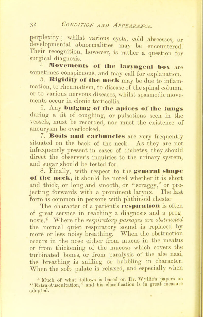 perplexity; whilst various cysts, cold abscesses, or developmental abnormalities may be encountered. Their recognition, however, is rather a question for surgical diagnosis. 4. Movements of the laryngeal box are sometimes conspicuous, and may call for explanation. 5. Rigidity of the neck may be due to inflam- mation, to rheumatism, to disease of the spinal column, or to various nervous diseases, whilst spasmodic move- ments occur in clonic torticollis. 6. Any bulging of the apices of the lungs during a fit of coughing, or pulsations seen in the vessels, must be recorded, nor must the existence of aneurysm be overlooked. 7. Boils and carbuncles are very frequently situated on the back of the neck. As they are not infrequently present in cases of diabetes, they should direct the observer's inquiries to the urinary system, and sugar should be tested for. 8. Finally, with respect to the general shape of the neck, it should be noted whether it is short and thick, or long and smooth, or scraggy, or pro- jecting forwards with a prominent larynx. The last form is common in persons with phthinoid chests. The character of a patient's respiration is often of great service in reaching a diagnosis and a prog- nosis.* Where the respiratory passages are obstructed the normal quiet respiratory sound is replaced by more or less noisy breathing. When the obstruction occurs in the nose either from mucus in the meatus or from thickening of the mucosa which covers the turbinated bones, or from paralysis of the alse nasi, the breathing is sniffing or bubbling in character. When the soft palate is relaxed, and especially when * Much of what follows is based on Dr. Wyllie's papers on  Extra-Auscultation, and his classification is in great measure adopted.