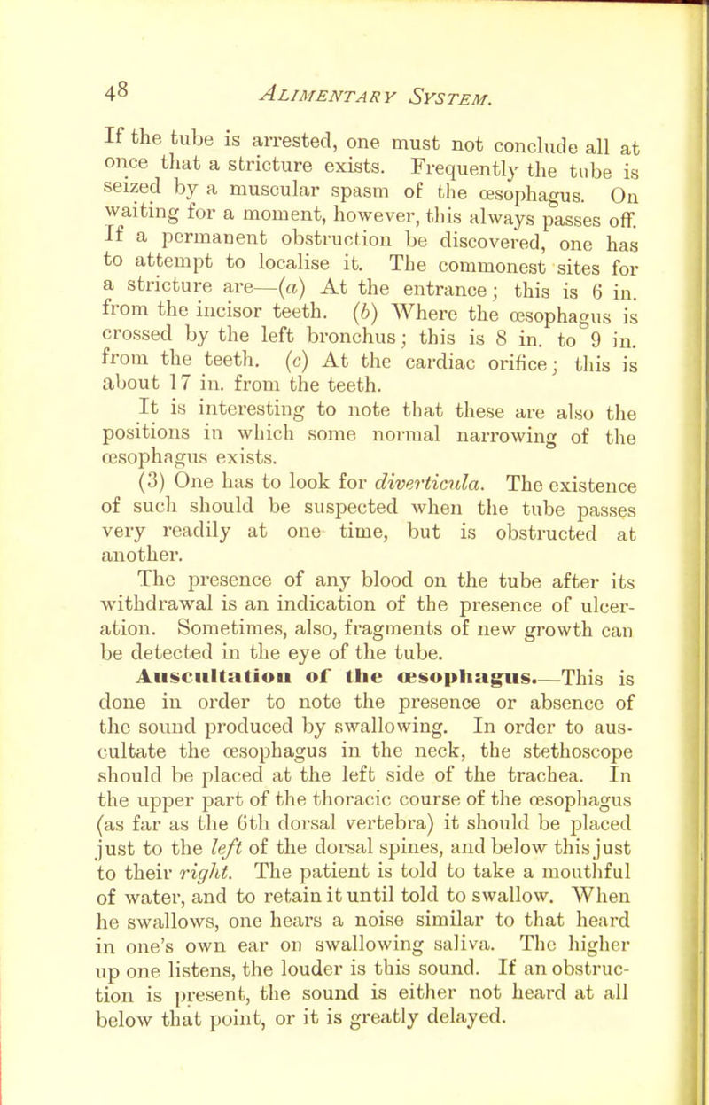 If the tube is arrested, one must not conclude all at once that a stricture exists. Frequently the tube is seized by a muscular spasm of the (Esophagus. On waiting for a moment, however, this always passes off. If a permanent obstruction be discovered, one has to attempt to localise it. The commonest sites for a stricture are—(a) At the entrance; this is 6 in. from the incisor teeth, (b) Where the oesophagus is crossed by the left bronchus; this is 8 in. to 9 in. from the teeth, (c) At the cardiac orifice; this is about 17 in. from the teeth. It is interesting to note that these are also the positions in which some normal narrowing of the oesophagus exists. (3) One has to look for diverticula. The existence of such should be suspected when the tube passes very readily at one time, but is obstructed at another. The presence of any blood on the tube after its withdrawal is an indication of the presence of ulcer- ation. Sometimes, also, fragments of new growth can be detected in the eye of the tube. Auscultation of the oesophagus.—This is done in order to note the presence or absence of the sound produced by swallowing. In order to aus- cultate the oesophagus in the neck, the stethoscope should be placed at the left side of the trachea. In the upper part of the thoracic course of the oesophagus (as far as the 6th dorsal vertebra) it should be 2?laced just to the left of the dorsal spines, and below this just to their right. The patient is told to take a mouthful of water, and to retain it until told to swallow. When he swallows, one hears a noise similar to that heard in one's own ear on swallowing saliva. The higher up one listens, the louder is this sound. If an obstruc- tion is present, the sound is either not heard at all below that point, or it is greatly delayed.