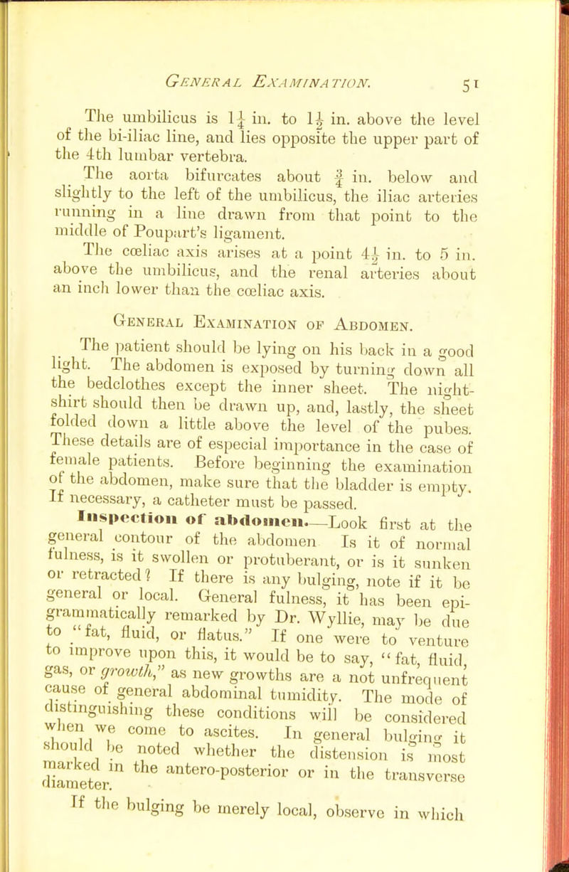 The umbilicus is \\ in. to 11 in. above the level of the bi-iliac line, and lies opposite the upper part of the 4th lumbar vertebra. The aorta bifurcates about f in. below and slightly to the left of the umbilicus, the iliac arteries running in a line drawn from that point to the middle of Poupart's ligament. The coeliac axis arises at a point 4A in. to 5 in. above the umbilicus, and the renal arteries about an inch lower than the coeliac axis. General Examination of Abdomen. The patient should be lying on his back in a good light. The abdomen is exposed by turning down all the bedclothes except the inner sheet. The night- shirt should then be drawn up, and, lastly, the sheet folded down a little above the level of the pubes. These, details are of especial importance in the case of female patients. Before beginning the examination of the abdomen, make sure that the bladder is empty if necessary, a catheter must be passed. Inspection of alxlomen—Look first at the general contour of the abdomen Is it of normal fulness, is it swollen or protuberant, or is it sunken or retracted? If there is any bulging, note if it be general or local. General fulness, it has been eni- gmatically remarked by Dr. Wyllie, may be due to _ fat, fluid, or flatus. If one were to venture to improve upon this, it would be to say, fat fluid gas, or growth as new growths are a not unfrequent cause of general abdominal tumidity. The mode of distinguishing these conditions will be considered when we come to ascites. In general bulging it should be noted whether the distension is most diameter' anter°-Posteri°r or in the transverse If the bulging be merely local, observe in which