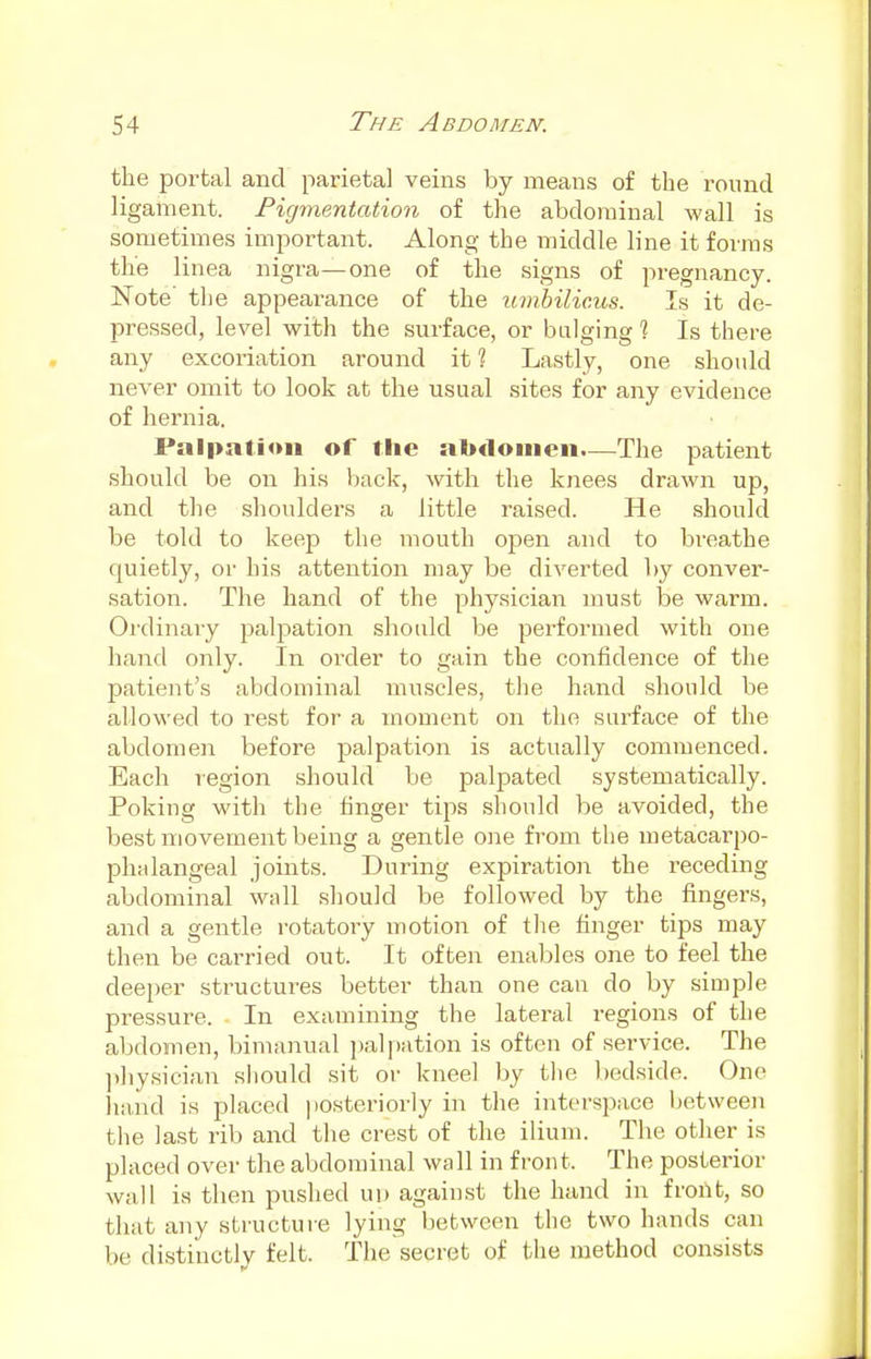 the portal and parietal veins by means of the round ligament. Pigmentation of the abdominal wall is sometimes important. Along the middle line it forms the linea nigra—one of the signs of pregnancy. Note' the appearance of the umbilicus. Is it de- pressed, level with the surface, or bulging % Is there any excoriation around it ? Lastly, one should never omit to look at the usual sites for any evidence of hernia. Palpation of the abdomen.—The patient should be on his back, with the knees drawn up, and the shoulders a little raised. He should be told to keep the mouth open and to breathe quietly, or his attention may be diverted by conver- sation. The hand of the physician must be warm. Ordinary palpation should be performed with one hand only. In order to gain the confidence of the patient's abdominal muscles, the hand should be allowed to rest for a moment on the surface of the abdomen before palpation is actually commenced. Each region should be palpated systematically. Poking with the finger tips should be avoided, the best movement being a gentle one from the metacarpo- phalangeal joints. During expiration the receding abdominal wall should be followed by the fingers, and a gentle rotatory motion of the finger tips may then be carried out. It often enables one to feel the deeper structures better than one can do by simple pressure. In examining the lateral regions of the abdomen, bimanual palpation is often of service. The physician should sit or kneel by the bedside. One hand is placed posteriorly in the interspace between the last rib and the crest of the ilium. The other is placed over the abdominal wall in front. The posterior wall is then pushed up against the hand in front, so that any structure lying between the two hands can be distinctly felt. The secret of the method consists