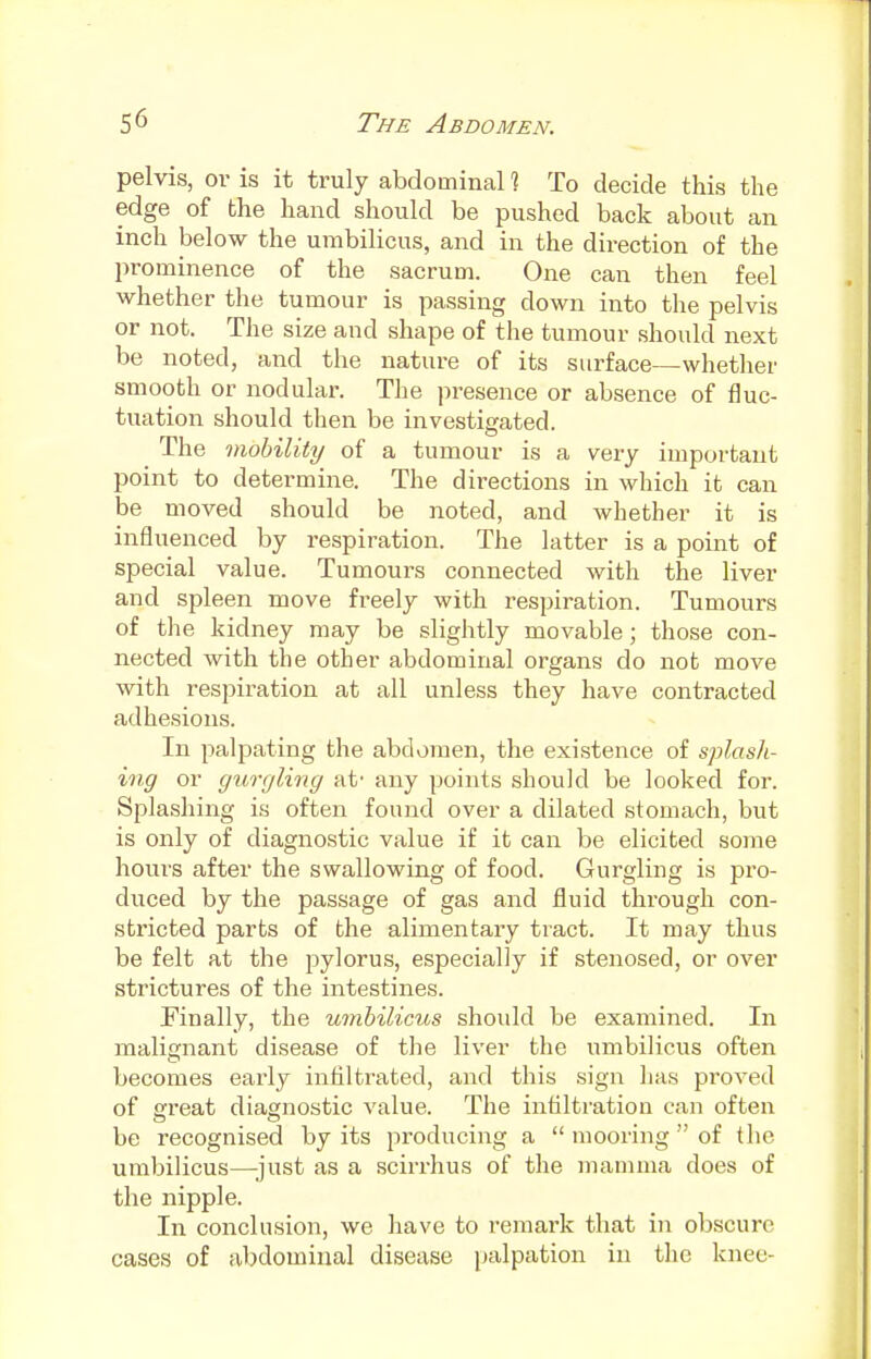 pelvis, or is it truly abdominal 1 To decide this the edge of the hand should be pushed back about an inch below the umbilicus, and in the direction of the prominence of the sacrum. One can then feel whether the tumour is passing down into the pelvis or not. The size and shape of the tumour should next be noted, and the nature of its surface—whether smooth or nodular. The presence or absence of fluc- tuation should then be investigated. The mobility of a tumour is a very important point to determine. The directions in which it can be moved should be noted, and whether it is influenced by respiration. The latter is a point of special value. Tumours connected with the liver and spleen move freely with respiration. Tumours of the kidney may be slightly movable; those con- nected with the other abdominal organs do not move with respiration at all unless they have contracted adhesions. In palpating the abdomen, the existence of splash- ing or gurgling at- any points should be looked for. Splashing is often found over a dilated stomach, but is only of diagnostic value if it can be elicited some hours after the swallowing of food. Gurgling is pro- duced by the passage of gas and fluid through con- stricted parts of the alimentary tract. It may thus be felt at the pylorus, especially if stenosed, or over strictures of the intestines. Finally, the umbilicus shoidd be examined. In malignant disease of the liver the umbilicus often becomes early infiltrated, and this sign has proved of great diagnostic value. The infiltration can often be recognised by its producing a  mooring  of the umbilicus—just as a scirrhus of the mamma does of the nipple. In conclusion, we have to remark that in obscure cases of abdominal disease palpation in the knee-