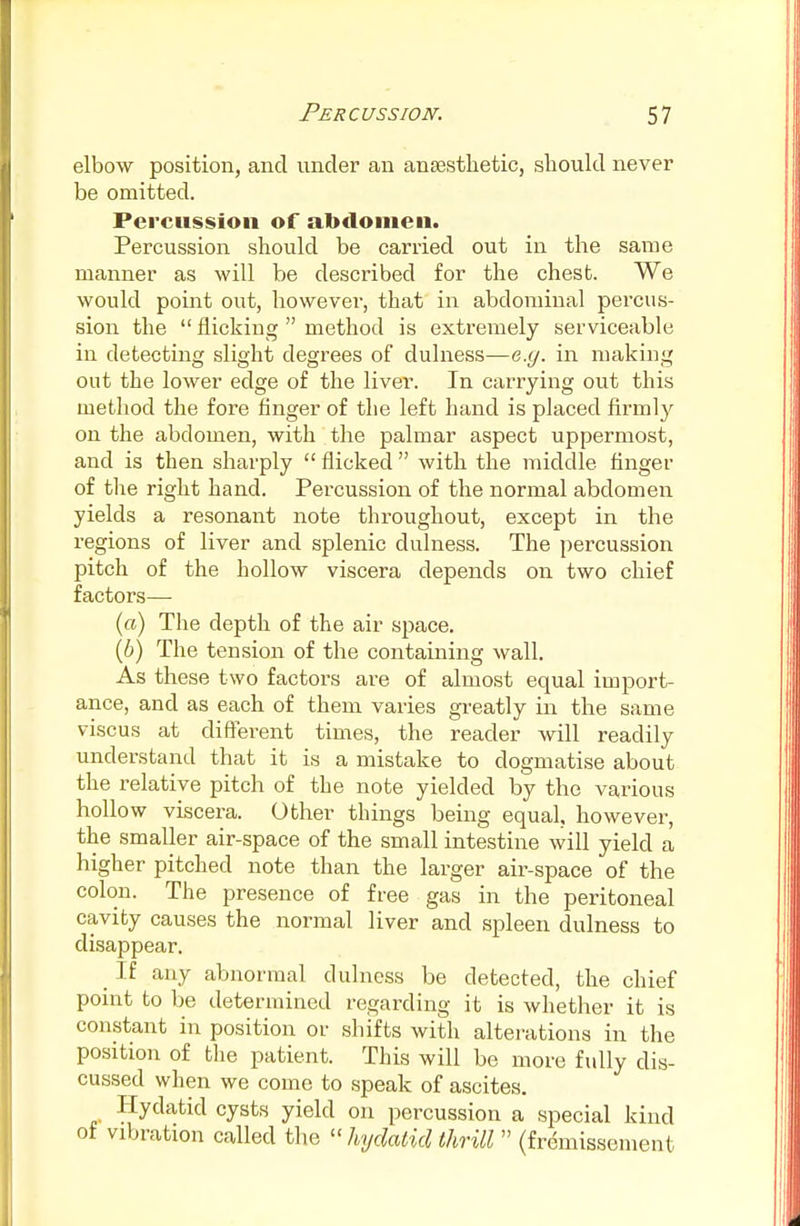 elbow position, and under an anaesthetic, should never be omitted. Percussion of abdomen. Percussion should be carried out in the same manner as will be described for the chest. We would point out, however, that in abdominal percus- sion the  flicking  method is extremely serviceable in detecting slight degrees of dulness—e.g. in making out the lower edge of the liver. In carrying out this method the fore finger of the left hand is placed firmly on the abdomen, with the palmar aspect uppermost, and is then sharply  flicked  with the middle Anger of the right hand. Percussion of the normal abdomen yields a resonant note throughout, except in the regions of liver and splenic dulness. The percussion pitch of the hollow viscera depends on two chief factors— (a) The depth of the air space. (6) The tension of the containing wall. As these two factoids are of almost equal import- ance, and as each of them varies greatly in the same viscus at different times, the reader will readily understand that it is a mistake to dogmatise about the relative pitch of the note yielded by the various hollow viscera. Other things being equal, however, the smaller air-space of the small intestine will yield a higher pitched note than the larger air-space of the colon. The presence of free gas in the peritoneal cavity causes the normal liver and spleen dulness to disappear. _ If any abnormal dulness be detected, the chief point to be determined regarding it is whether it is constant in position or shifts with alterations in the position of the patient. This will be more fully dis- cussed when we come to speak of ascites. Hydatid cysts yield on percussion a special kind of vibration called the  hydatid thrill  (fremissement