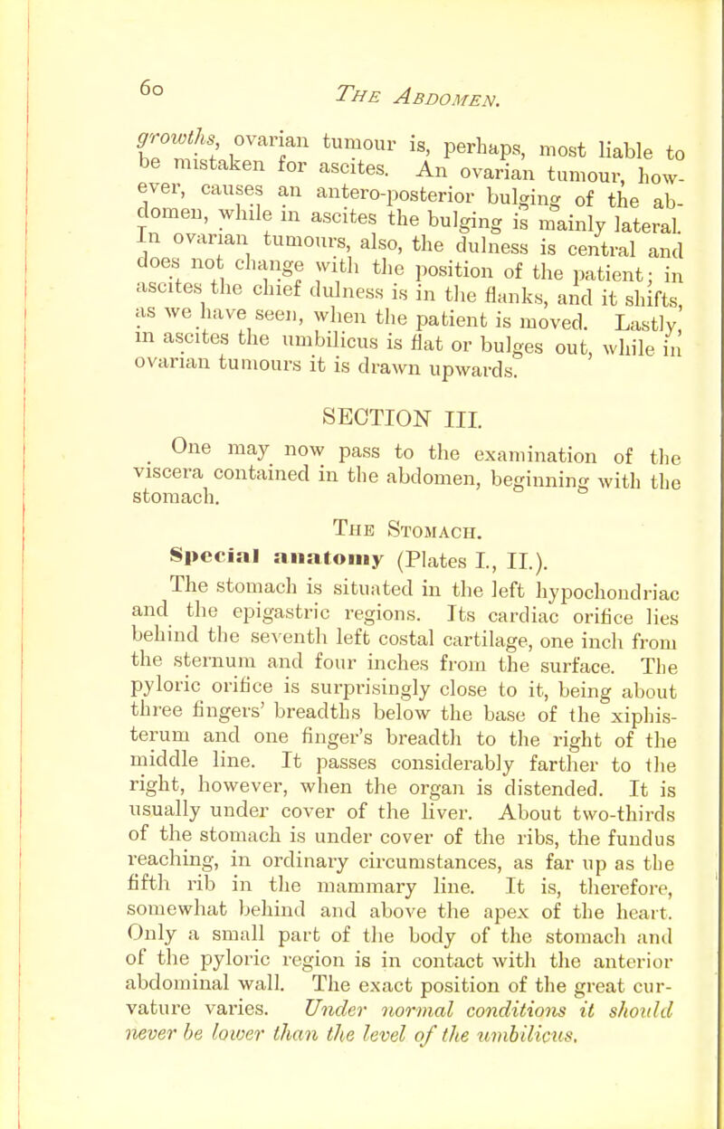 growths ovarian tumour is, perhaps, most liable to be mistaken for ascites. An ovarian tumour, how- ever, causes an anteroposterior bulging of the ab- domen, while m ascites the bulging is mainly lateral. In ovarian tumours, also, the dulness is central and does not change with the position of the patient: in ascites the chief dulness is in the flanks, and it shifts as we have seen, when the patient is moved. Lastly' in ascites the umbilicus is flat or bulges out, while in ovarian tumours it is drawn upwards. SECTION III. One may now pass to the examination of the viscera contained in the abdomen, beginning with the stomach. The Stomach. Special anatomy (Plates I, II.). The stomach is situated in the left hypochondriac and the epigastric regions. Its cardiac orifice lies behind the seventh left costal cartilage, one inch from the sternum and four inches from the surface. The pyloric orifice is surprisingly close to it, being about three fingers' breadths below the base of the xiphis- teruni and one finger's breadth to the right of the middle line. It passes considerably farther to the right, however, when the organ is distended. It is usually under cover of the liver. About two-thirds of the stomach is under cover of the ribs, the fundus reaching, in ordinary circumstances, as far up as the fifth rib in the mammary line. It is, therefore, somewhat behind and above the apex of the heart. Only a small part of the body of the stomach ami of the pyloric region is in contact with the anterior abdominal wall. The exact position of the great cur- vature varies. Under normal conditions it should never be lower than the level of the umbilicus.