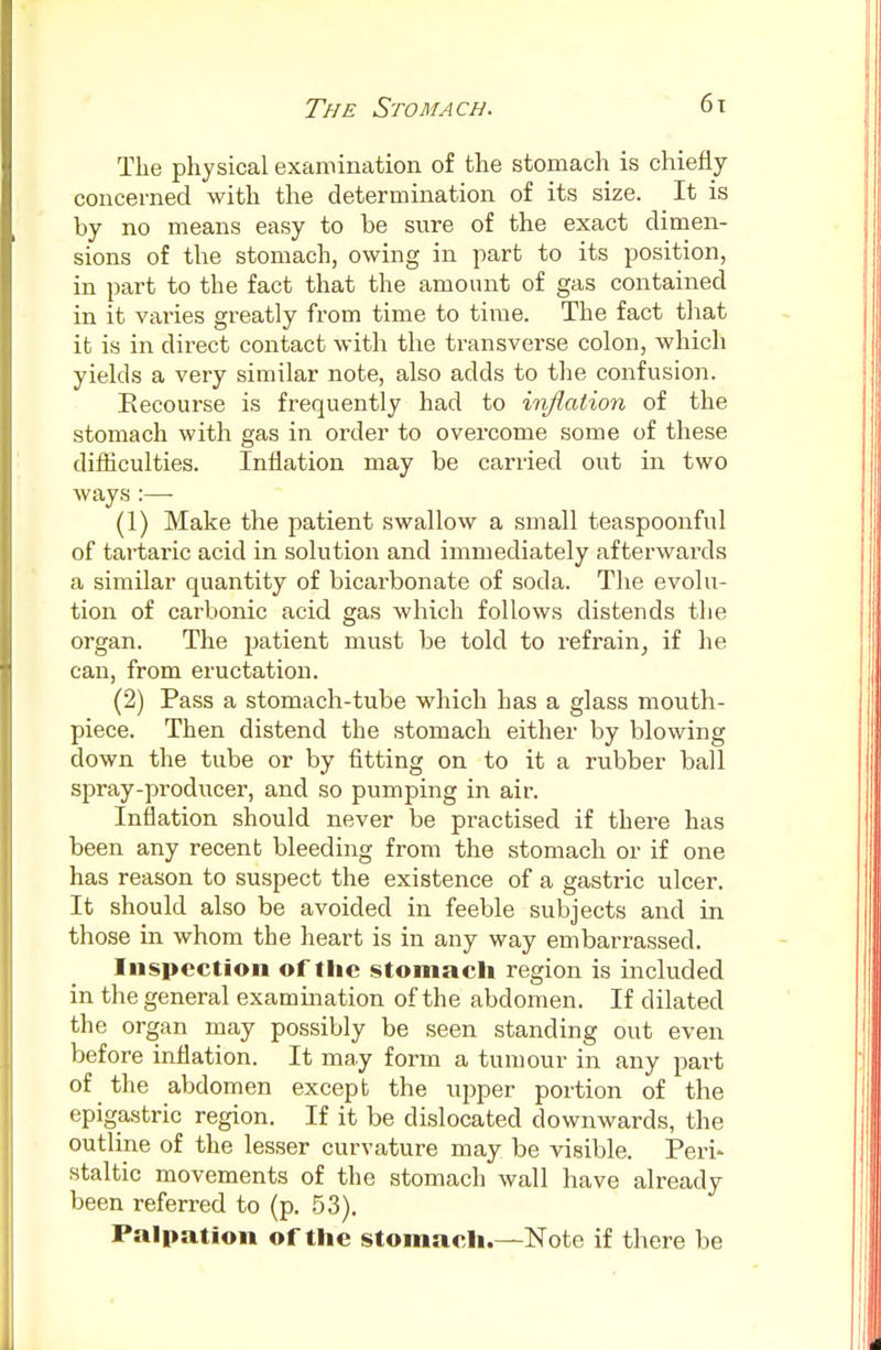 The physical examination of the stomach is chiefly concerned with the determination of its size. It is by no means easy to he sure of the exact dimen- sions of the stomach, owing in part to its position, in part to the fact that the amount of gas contained in it varies greatly from time to time. The fact that it is in direct contact with the transverse colon, which yields a very similar note, also adds to the confusion. Recourse is frequently had to inflation of the stomach with gas in order to overcome some of these difficulties. Inflation may be carried out in two ways :—■ (1) Make the patient swallow a small teaspoonful of tartaric acid in solution and immediately afterwards a similar quantity of bicarbonate of soda. The evolu- tion of carbonic acid gas which follows distends the organ. The patient must be told to refrain, if he can, from eructation. (2) Pass a stomach-tube which has a glass mouth- piece. Then distend the stomach either by blowing down the tube or by fitting on to it a rubber ball spray-producer, and so pumping in air. Inflation should never be practised if there has been any recent bleeding from the stomach or if one has reason to suspect the existence of a gastric ulcer. It should also be avoided in feeble subjects and in those in whom the heart is in any way embarrassed. Inspection of the stomach region is included in the general examination of the abdomen. If dilated the organ may possibly be seen standing out even before inflation. It may form a tumour in any part of the abdomen except the upper portion of the epigastric region. If it be dislocated downwards, the outline of the lesser curvature may be visible. Peri- staltic movements of the stomach wall have already been referred to (p. 53). Palpation of the stomach.—Note if there be