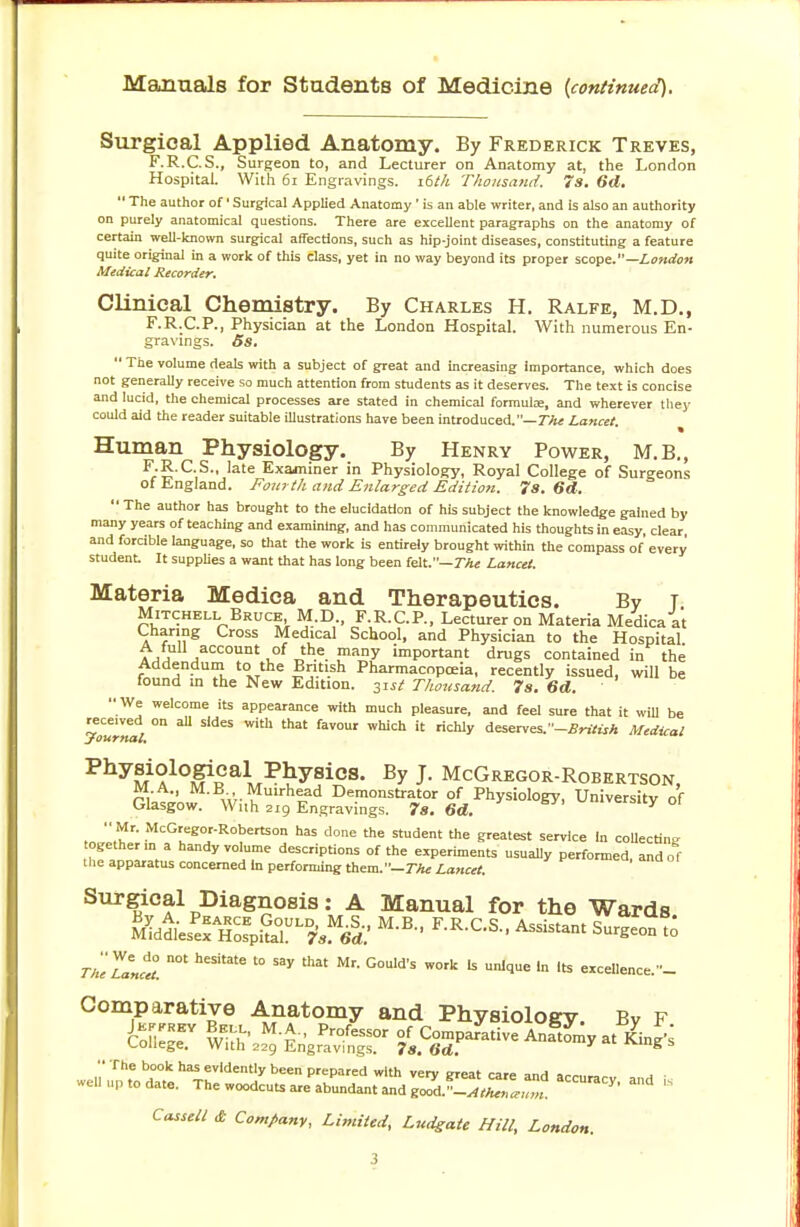 Manuals for Students of Medicine {continued). Surgical Applied Anatomy. By Frederick Treves, F.R.C.S., Surgeon to, and Lecturer on Anatomy at, the London Hospital. With 61 Engravings. 16th Thousand. 7s. 6d.  The author of1 Surgical Applied Anatomy ' is an able writer, and is also an authority on purely anatomical questions. There are excellent paragraphs on the anatomy of certain well-known surgical affections, such as hip-joint diseases, constituting a feature quite original in a work of this class, yet in no way beyond its proper scope.—London Medical Recorder. Clinical Chemistry. By Charles H. Ralfe, M.D., F.R.C.P., Physician at the London Hospital. With numerous En- gravings. 5s.  The volume deals with a subject of great and increasing importance, which does not generally receive so much attention from students as it deserves. The text is concise and lucid, the chemical processes are stated in chemical formula;, and wherever they could aid the reader suitable illustrations have been introduced.—The Lancet Human Physiology. By Henry Power, M.B., F.R.C.S., late Examiner in Physiology, Royal College of Surgeons of England. Fourth and Enlarged Edition. 7s. 6d.  The author has brought to the elucidation of his subject the knowledge gained by many years of teaching and examining, and has communicated his thoughts in easy, clear and forcible language, so that the work is entirely brought within the compass of every student. It supplies a want that has long been felt.— The Lancet. Materia Medica and Therapeutics. By t Mitchell Bruce M.D F.R.C.P., Lecturer on Materia Medica at Charing Cross Medical School, and Physician to the Hospital ?,™ account of the many important drugs contained in the Addendum to the British Pharmacopoeia, recently issued, will be found in the New Edition. 3isi Thousand. 7s. 6d. We welcome its appearance with much pleasure, and feel sure that it will be you'Jwl. 0n SWeS W'th th3t faT°Ur WUCh  riChIy tesenes-'-Britisk Medical Physiological Physics. By J. McGregor-Robertson, MA., M.B Mmrhead Demonstrator of Physiology, University of Glasgow. With 219 Engravings. 7s. 6d. Y Mr. McGregor-Robertson has done the student the greatest service In collecting together ma handy volume descriptions of the experiments usually performed, and o f the apparatus concerned In performing them. -77k Lancet. Surgical Diagnosis: A Manual for the Wards. U^ilT^nsMel' F-R-C-S- Assistant Surgeon to TheTanZ heSUate '° ^ that Mr' G°Uld'S W°rk U Unl<1Ue ln lts cellence.- Comparative Anatomy and Physiology. By F CofleST wtf' M-£ Prcfe*>r of Comparative Anatomy atKing's College. With 229 Engravings. 78. 6d. g  The book has evidently been prepared with very great care and acrura™ .„ 1 well up to date. The woodcuts are abundant and gc7d.-^~ *  Cassell £ Company, Limited, Ludgate Hill, London.