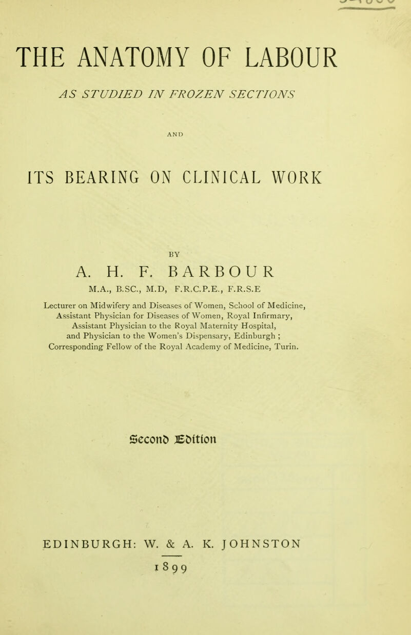AS STUDIED IN FROZEN SECTIONS ITS BEARING ON CLINICAL WORK BY A. H. F, BARBOUR M.A., B.SC, M.D, F.R.C.P.E., F.R.S.E Lecturer on Midwifery and Diseases of Women, School of Medicine, Assistant Physician for Diseases of Women, Royal Infirmary, Assistant Physician to the Royal Maternity Hospital, and Physician to the Women's Dispensary, Edinburgh ; Corresponding Fellow of the Royal Academy of Medicine, Turin. Second :EC)itlon EDINBURGH: W. & A. K. JOHNSTON 1899