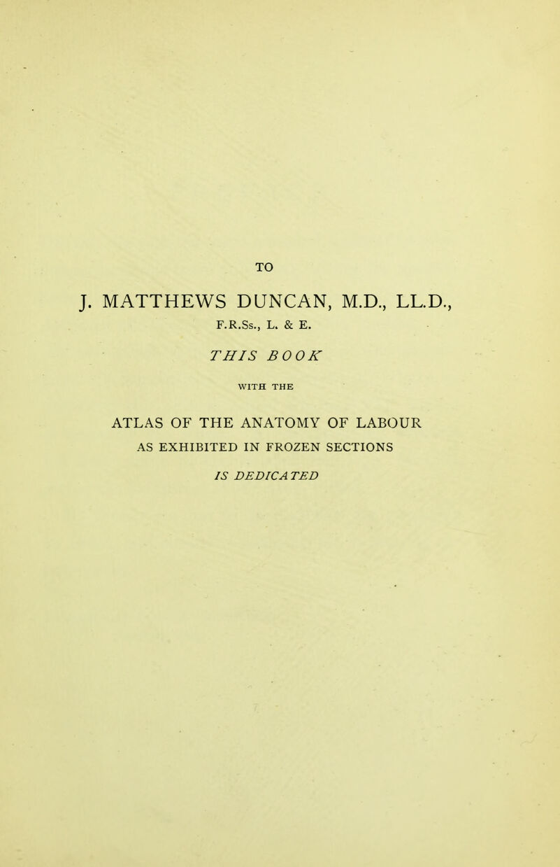 TO J. MATTHEWS DUNCAN, M.D., LL.D., F.R.Ss., L. & E. THIS BOOK ATLAS OF THE ANATOMY OF LABOUR AS EXHIBITED IN FROZEN SECTIONS IS DEDICATED
