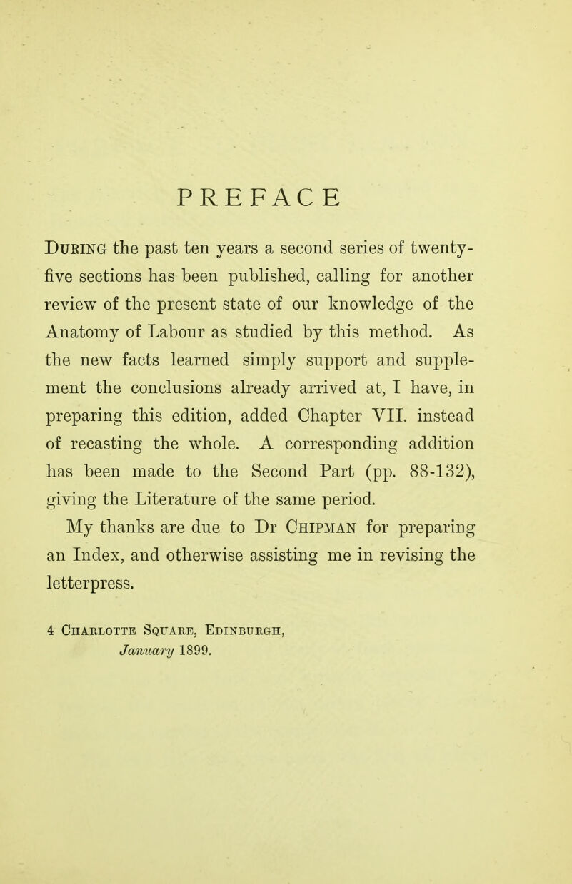 PREFACE DuEiNG the past ten years a second series of twenty- five sections has been published, calling for another review of the present state of our knowledge of the Anatomy of Labour as studied by this method. As the new facts learned simply support and supple- ment the conclusions already arrived at, T have, in preparing this edition, added Chapter VII. instead of recasting the whole. A corresponding addition has been made to the Second Part (pp. 88-132), giving the Literature of the same period. My thanks are due to Dr Chipman for preparing an Index, and otherwise assisting me in revising the letterpress. 4 Chaelotte Square, Edinburgh, January 1899.